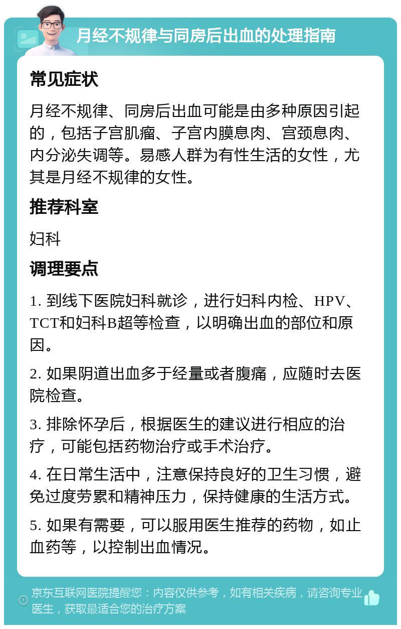 月经不规律与同房后出血的处理指南 常见症状 月经不规律、同房后出血可能是由多种原因引起的，包括子宫肌瘤、子宫内膜息肉、宫颈息肉、内分泌失调等。易感人群为有性生活的女性，尤其是月经不规律的女性。 推荐科室 妇科 调理要点 1. 到线下医院妇科就诊，进行妇科内检、HPV、TCT和妇科B超等检查，以明确出血的部位和原因。 2. 如果阴道出血多于经量或者腹痛，应随时去医院检查。 3. 排除怀孕后，根据医生的建议进行相应的治疗，可能包括药物治疗或手术治疗。 4. 在日常生活中，注意保持良好的卫生习惯，避免过度劳累和精神压力，保持健康的生活方式。 5. 如果有需要，可以服用医生推荐的药物，如止血药等，以控制出血情况。