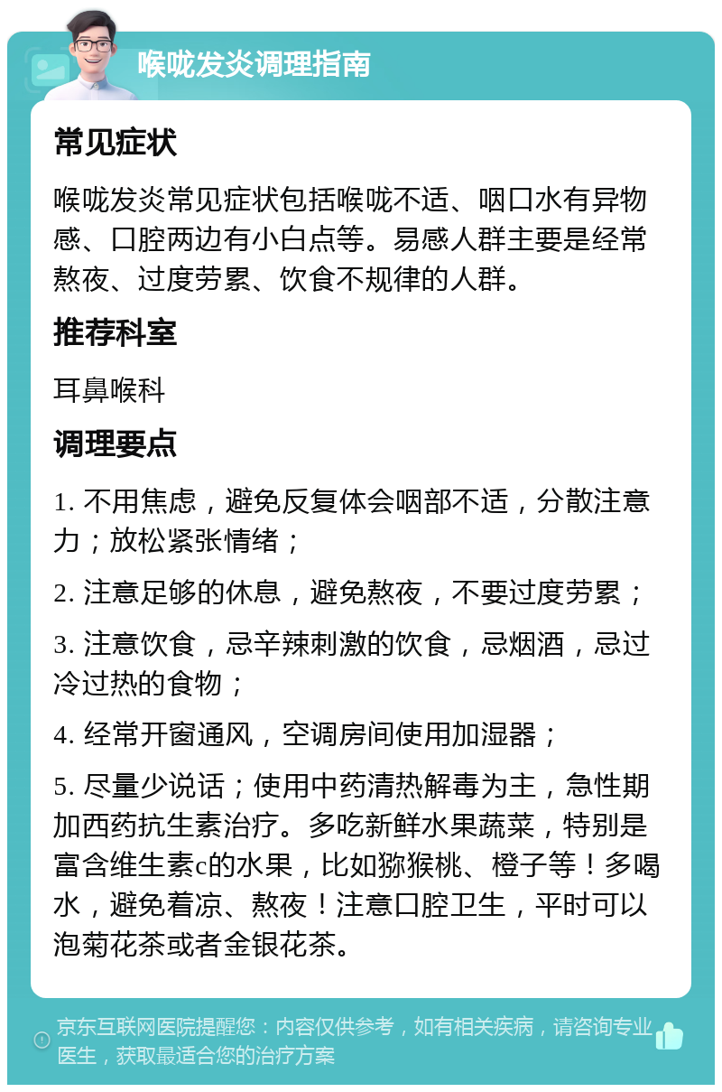 喉咙发炎调理指南 常见症状 喉咙发炎常见症状包括喉咙不适、咽口水有异物感、口腔两边有小白点等。易感人群主要是经常熬夜、过度劳累、饮食不规律的人群。 推荐科室 耳鼻喉科 调理要点 1. 不用焦虑，避免反复体会咽部不适，分散注意力；放松紧张情绪； 2. 注意足够的休息，避免熬夜，不要过度劳累； 3. 注意饮食，忌辛辣刺激的饮食，忌烟酒，忌过冷过热的食物； 4. 经常开窗通风，空调房间使用加湿器； 5. 尽量少说话；使用中药清热解毒为主，急性期加西药抗生素治疗。多吃新鲜水果蔬菜，特别是富含维生素c的水果，比如猕猴桃、橙子等！多喝水，避免着凉、熬夜！注意口腔卫生，平时可以泡菊花茶或者金银花茶。