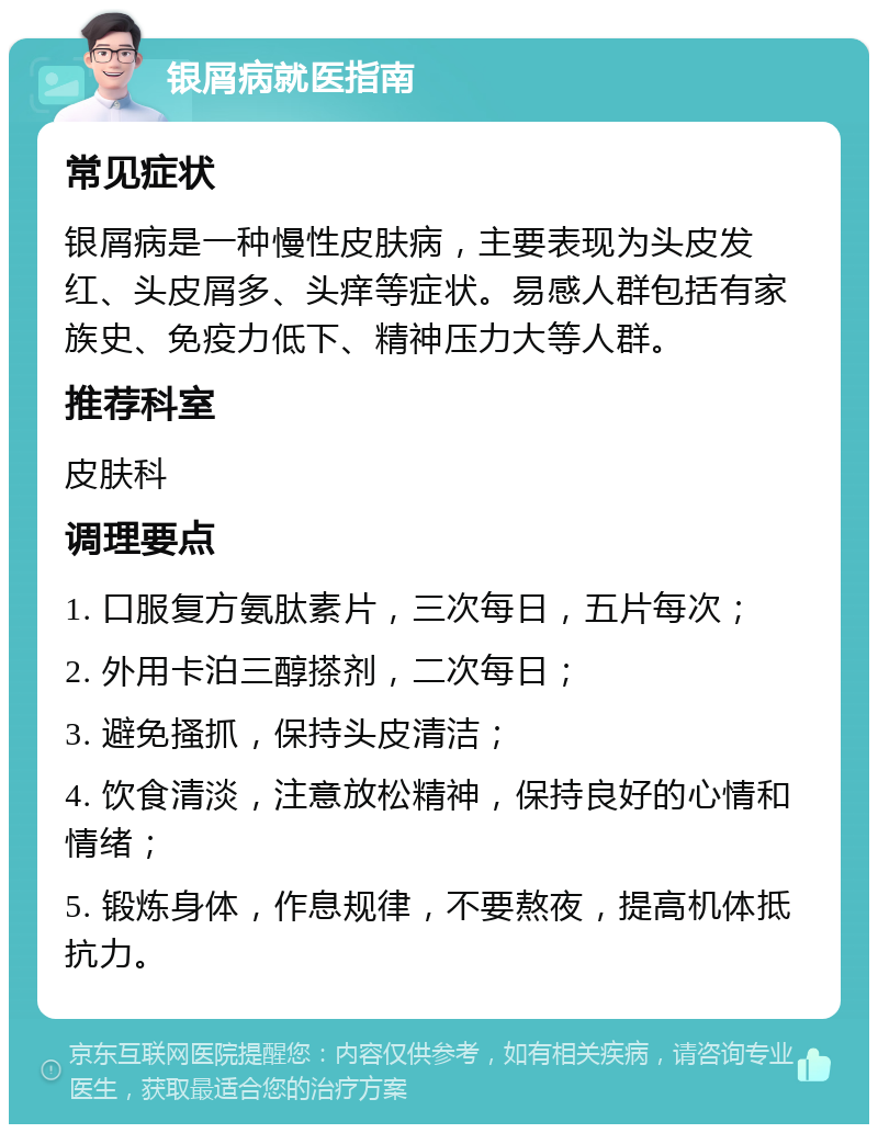 银屑病就医指南 常见症状 银屑病是一种慢性皮肤病，主要表现为头皮发红、头皮屑多、头痒等症状。易感人群包括有家族史、免疫力低下、精神压力大等人群。 推荐科室 皮肤科 调理要点 1. 口服复方氨肽素片，三次每日，五片每次； 2. 外用卡泊三醇搽剂，二次每日； 3. 避免搔抓，保持头皮清洁； 4. 饮食清淡，注意放松精神，保持良好的心情和情绪； 5. 锻炼身体，作息规律，不要熬夜，提高机体抵抗力。