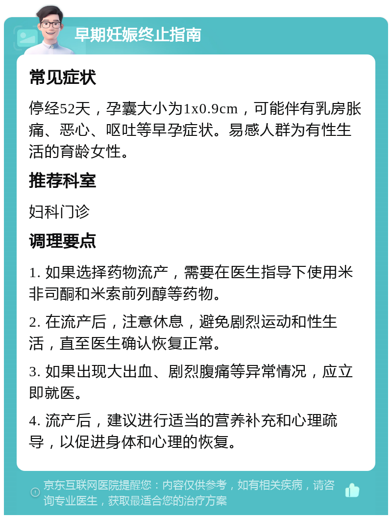 早期妊娠终止指南 常见症状 停经52天，孕囊大小为1x0.9cm，可能伴有乳房胀痛、恶心、呕吐等早孕症状。易感人群为有性生活的育龄女性。 推荐科室 妇科门诊 调理要点 1. 如果选择药物流产，需要在医生指导下使用米非司酮和米索前列醇等药物。 2. 在流产后，注意休息，避免剧烈运动和性生活，直至医生确认恢复正常。 3. 如果出现大出血、剧烈腹痛等异常情况，应立即就医。 4. 流产后，建议进行适当的营养补充和心理疏导，以促进身体和心理的恢复。