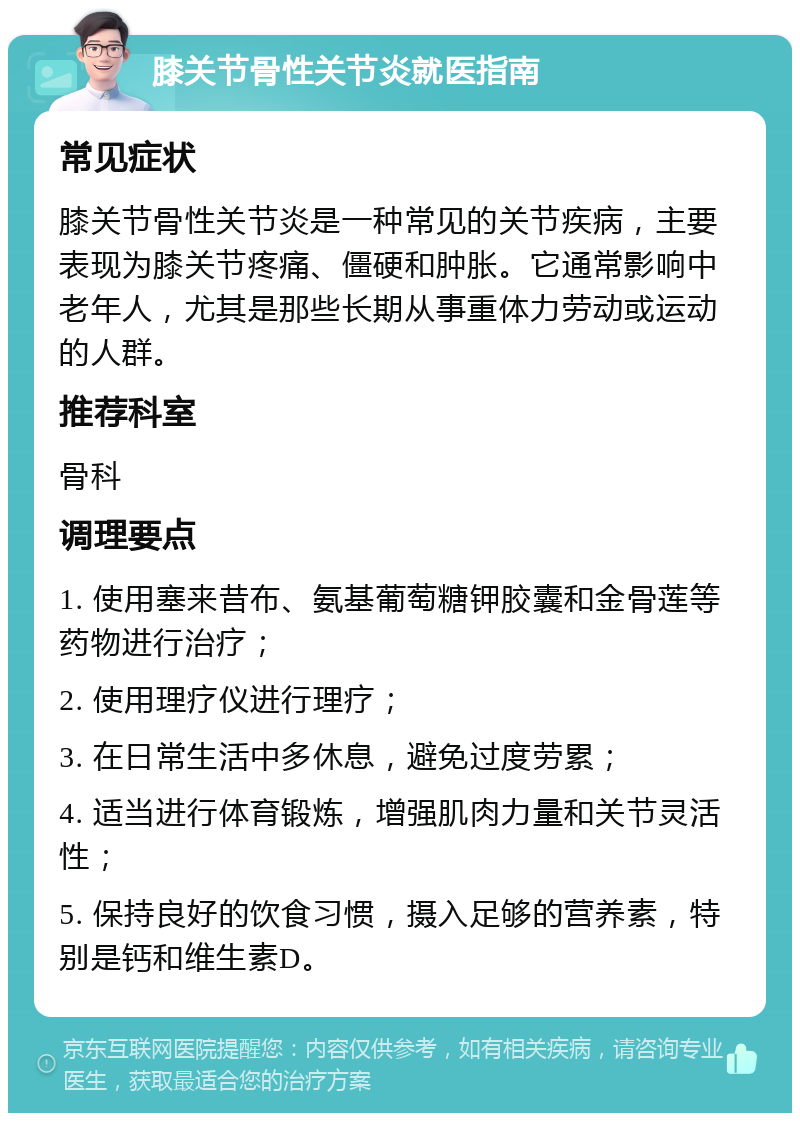 膝关节骨性关节炎就医指南 常见症状 膝关节骨性关节炎是一种常见的关节疾病，主要表现为膝关节疼痛、僵硬和肿胀。它通常影响中老年人，尤其是那些长期从事重体力劳动或运动的人群。 推荐科室 骨科 调理要点 1. 使用塞来昔布、氨基葡萄糖钾胶囊和金骨莲等药物进行治疗； 2. 使用理疗仪进行理疗； 3. 在日常生活中多休息，避免过度劳累； 4. 适当进行体育锻炼，增强肌肉力量和关节灵活性； 5. 保持良好的饮食习惯，摄入足够的营养素，特别是钙和维生素D。