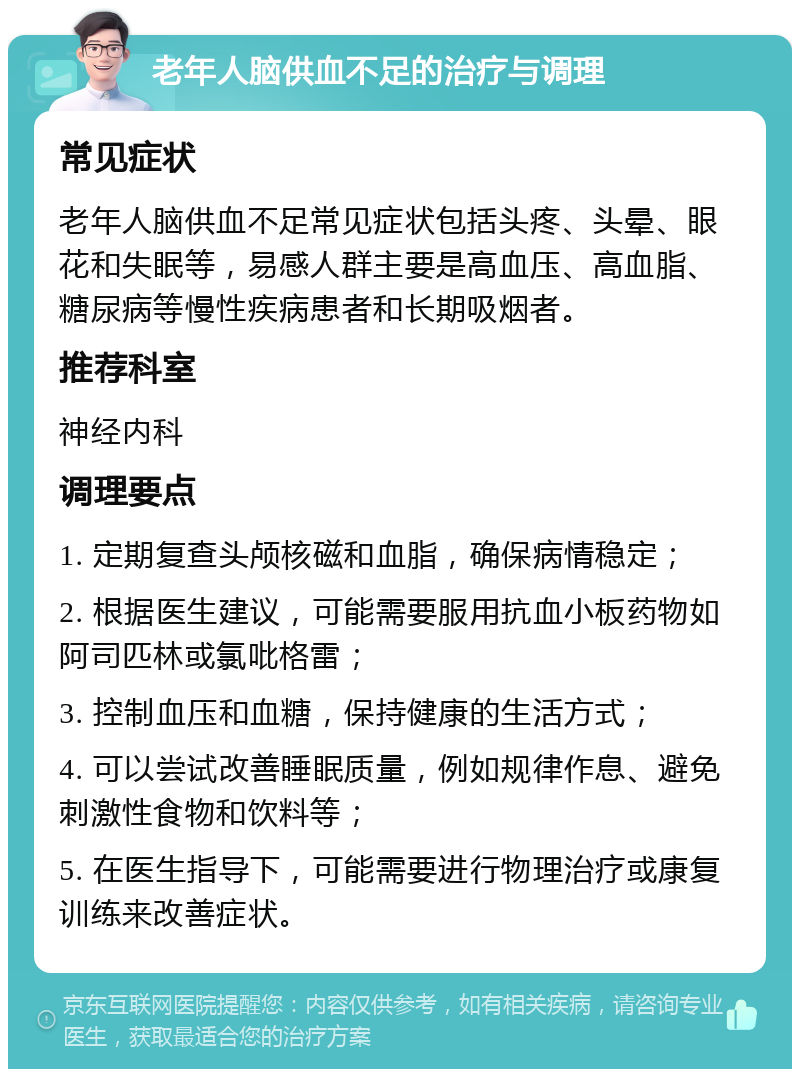 老年人脑供血不足的治疗与调理 常见症状 老年人脑供血不足常见症状包括头疼、头晕、眼花和失眠等，易感人群主要是高血压、高血脂、糖尿病等慢性疾病患者和长期吸烟者。 推荐科室 神经内科 调理要点 1. 定期复查头颅核磁和血脂，确保病情稳定； 2. 根据医生建议，可能需要服用抗血小板药物如阿司匹林或氯吡格雷； 3. 控制血压和血糖，保持健康的生活方式； 4. 可以尝试改善睡眠质量，例如规律作息、避免刺激性食物和饮料等； 5. 在医生指导下，可能需要进行物理治疗或康复训练来改善症状。