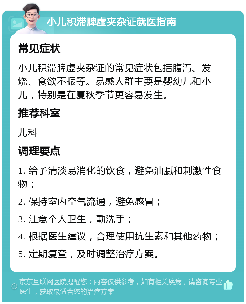 小儿积滞脾虚夹杂证就医指南 常见症状 小儿积滞脾虚夹杂证的常见症状包括腹泻、发烧、食欲不振等。易感人群主要是婴幼儿和小儿，特别是在夏秋季节更容易发生。 推荐科室 儿科 调理要点 1. 给予清淡易消化的饮食，避免油腻和刺激性食物； 2. 保持室内空气流通，避免感冒； 3. 注意个人卫生，勤洗手； 4. 根据医生建议，合理使用抗生素和其他药物； 5. 定期复查，及时调整治疗方案。