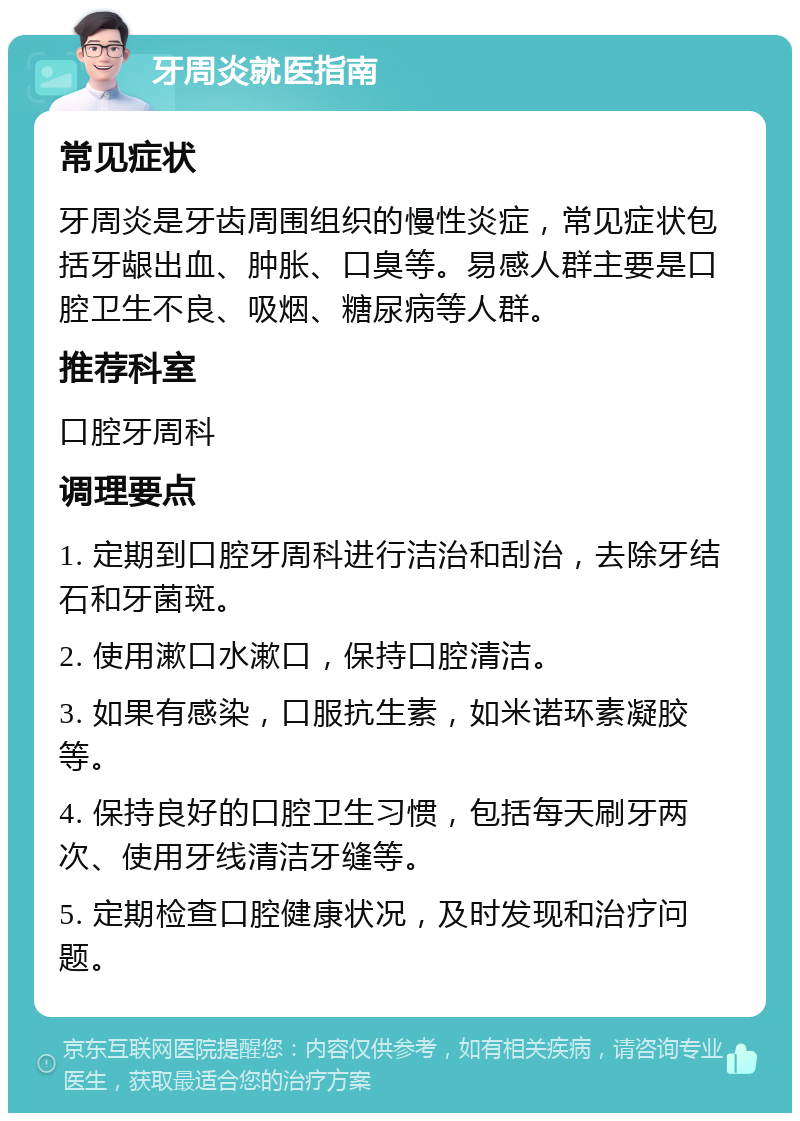 牙周炎就医指南 常见症状 牙周炎是牙齿周围组织的慢性炎症，常见症状包括牙龈出血、肿胀、口臭等。易感人群主要是口腔卫生不良、吸烟、糖尿病等人群。 推荐科室 口腔牙周科 调理要点 1. 定期到口腔牙周科进行洁治和刮治，去除牙结石和牙菌斑。 2. 使用漱口水漱口，保持口腔清洁。 3. 如果有感染，口服抗生素，如米诺环素凝胶等。 4. 保持良好的口腔卫生习惯，包括每天刷牙两次、使用牙线清洁牙缝等。 5. 定期检查口腔健康状况，及时发现和治疗问题。