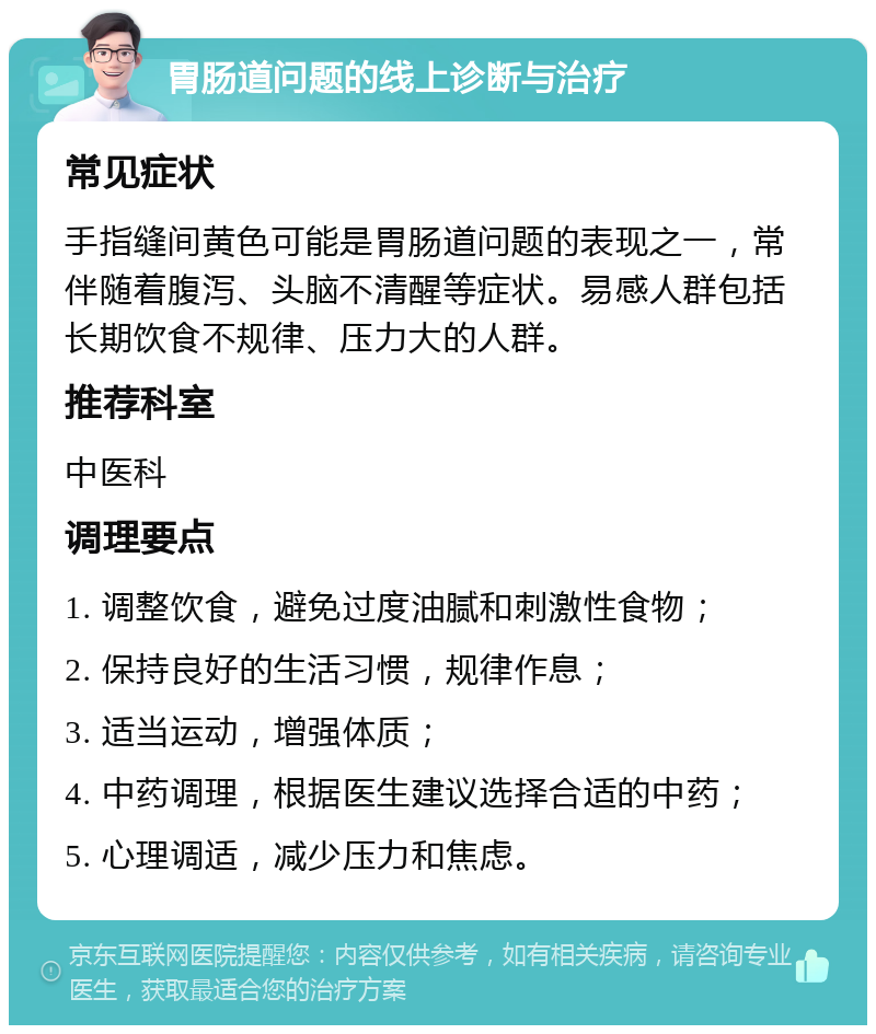 胃肠道问题的线上诊断与治疗 常见症状 手指缝间黄色可能是胃肠道问题的表现之一，常伴随着腹泻、头脑不清醒等症状。易感人群包括长期饮食不规律、压力大的人群。 推荐科室 中医科 调理要点 1. 调整饮食，避免过度油腻和刺激性食物； 2. 保持良好的生活习惯，规律作息； 3. 适当运动，增强体质； 4. 中药调理，根据医生建议选择合适的中药； 5. 心理调适，减少压力和焦虑。