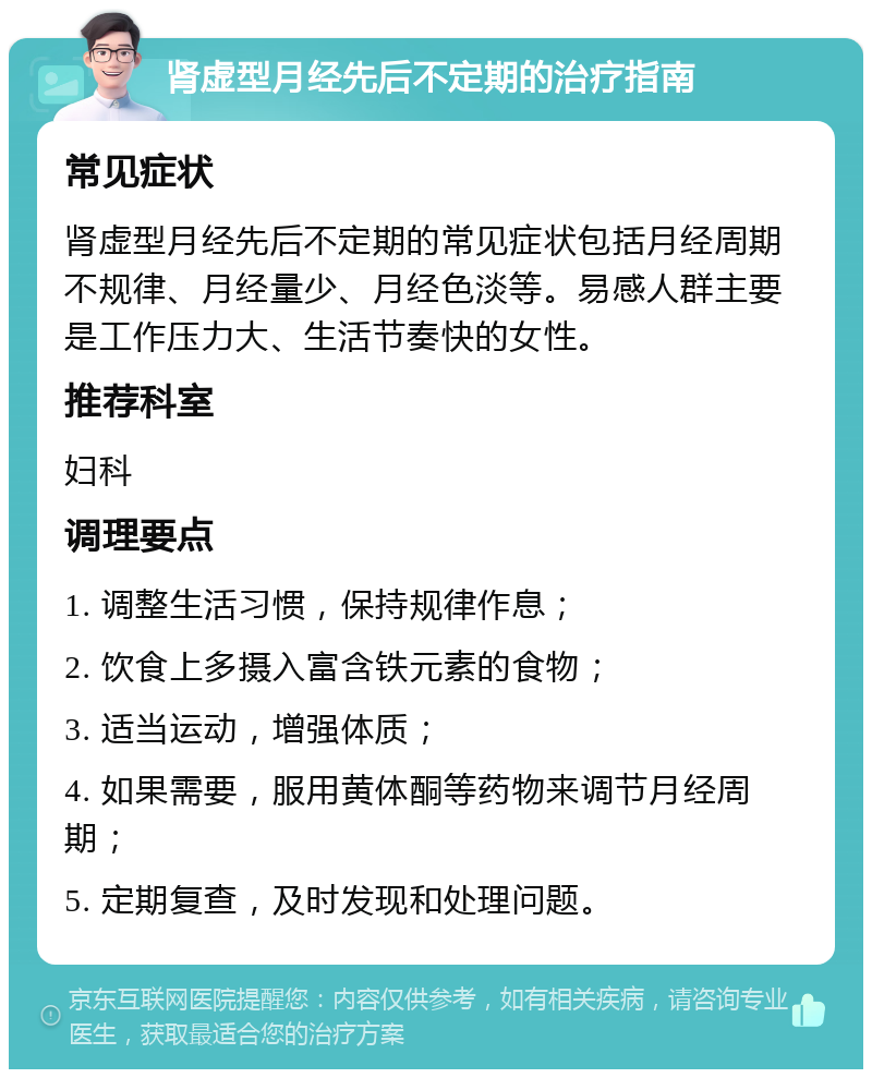 肾虚型月经先后不定期的治疗指南 常见症状 肾虚型月经先后不定期的常见症状包括月经周期不规律、月经量少、月经色淡等。易感人群主要是工作压力大、生活节奏快的女性。 推荐科室 妇科 调理要点 1. 调整生活习惯，保持规律作息； 2. 饮食上多摄入富含铁元素的食物； 3. 适当运动，增强体质； 4. 如果需要，服用黄体酮等药物来调节月经周期； 5. 定期复查，及时发现和处理问题。