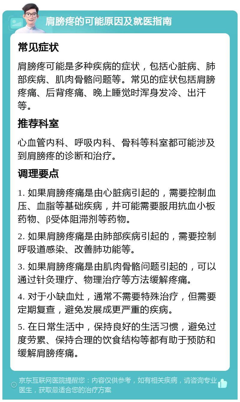 肩膀疼的可能原因及就医指南 常见症状 肩膀疼可能是多种疾病的症状，包括心脏病、肺部疾病、肌肉骨骼问题等。常见的症状包括肩膀疼痛、后背疼痛、晚上睡觉时浑身发冷、出汗等。 推荐科室 心血管内科、呼吸内科、骨科等科室都可能涉及到肩膀疼的诊断和治疗。 调理要点 1. 如果肩膀疼痛是由心脏病引起的，需要控制血压、血脂等基础疾病，并可能需要服用抗血小板药物、β受体阻滞剂等药物。 2. 如果肩膀疼痛是由肺部疾病引起的，需要控制呼吸道感染、改善肺功能等。 3. 如果肩膀疼痛是由肌肉骨骼问题引起的，可以通过针灸理疗、物理治疗等方法缓解疼痛。 4. 对于小缺血灶，通常不需要特殊治疗，但需要定期复查，避免发展成更严重的疾病。 5. 在日常生活中，保持良好的生活习惯，避免过度劳累、保持合理的饮食结构等都有助于预防和缓解肩膀疼痛。