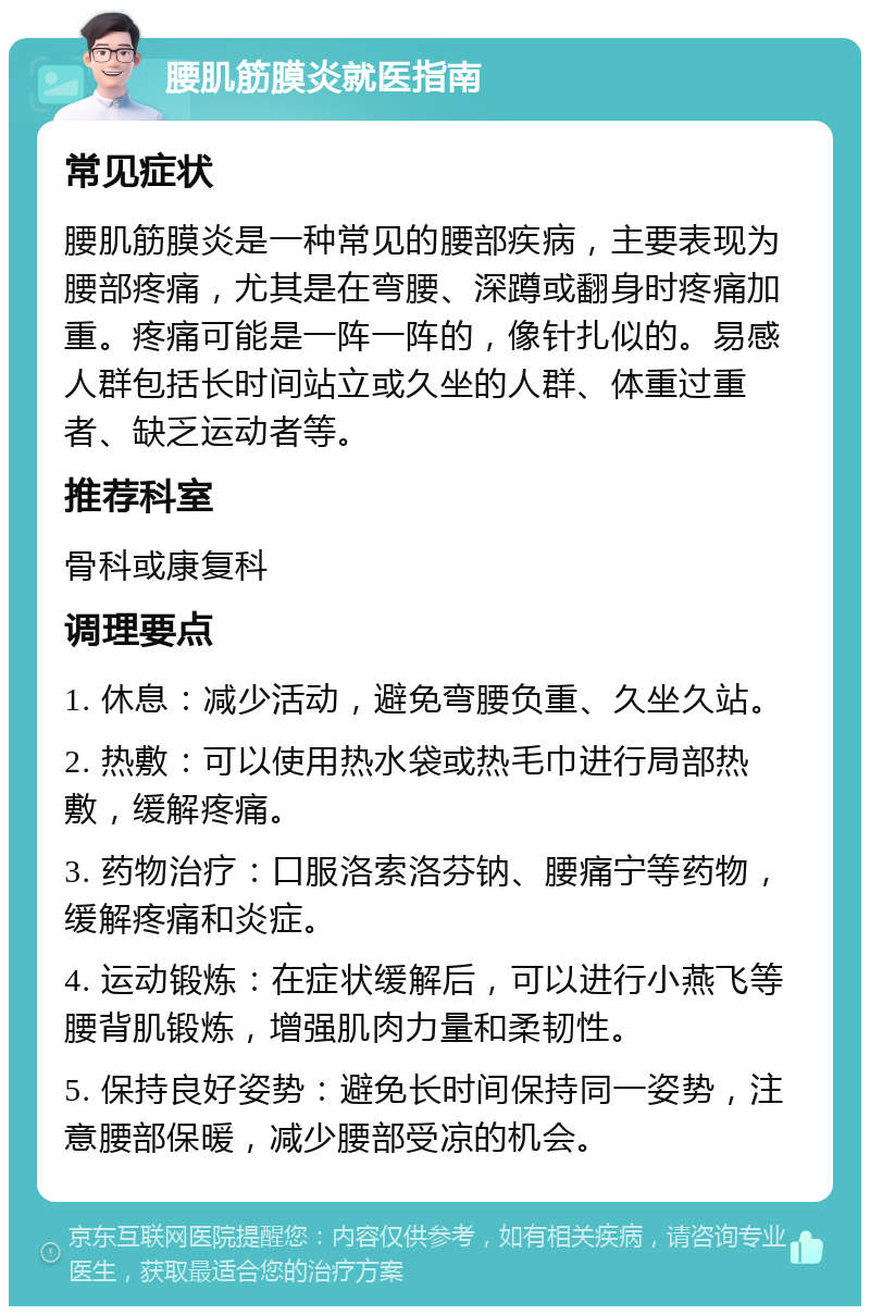 腰肌筋膜炎就医指南 常见症状 腰肌筋膜炎是一种常见的腰部疾病，主要表现为腰部疼痛，尤其是在弯腰、深蹲或翻身时疼痛加重。疼痛可能是一阵一阵的，像针扎似的。易感人群包括长时间站立或久坐的人群、体重过重者、缺乏运动者等。 推荐科室 骨科或康复科 调理要点 1. 休息：减少活动，避免弯腰负重、久坐久站。 2. 热敷：可以使用热水袋或热毛巾进行局部热敷，缓解疼痛。 3. 药物治疗：口服洛索洛芬钠、腰痛宁等药物，缓解疼痛和炎症。 4. 运动锻炼：在症状缓解后，可以进行小燕飞等腰背肌锻炼，增强肌肉力量和柔韧性。 5. 保持良好姿势：避免长时间保持同一姿势，注意腰部保暖，减少腰部受凉的机会。