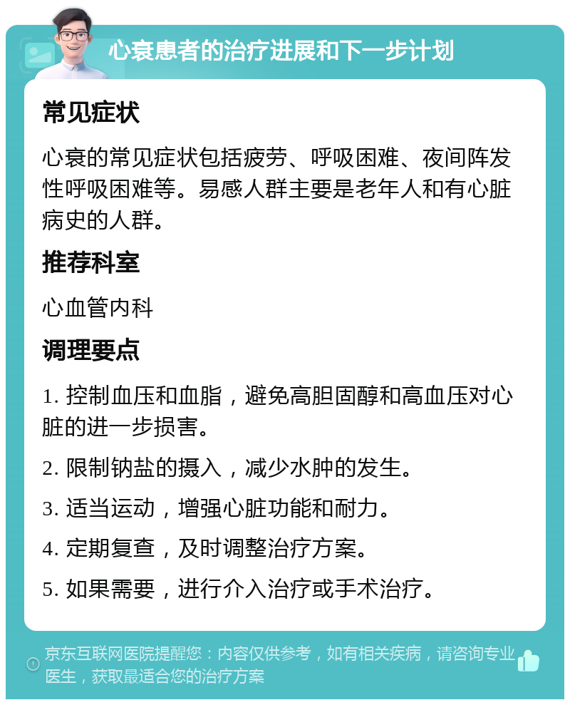 心衰患者的治疗进展和下一步计划 常见症状 心衰的常见症状包括疲劳、呼吸困难、夜间阵发性呼吸困难等。易感人群主要是老年人和有心脏病史的人群。 推荐科室 心血管内科 调理要点 1. 控制血压和血脂，避免高胆固醇和高血压对心脏的进一步损害。 2. 限制钠盐的摄入，减少水肿的发生。 3. 适当运动，增强心脏功能和耐力。 4. 定期复查，及时调整治疗方案。 5. 如果需要，进行介入治疗或手术治疗。