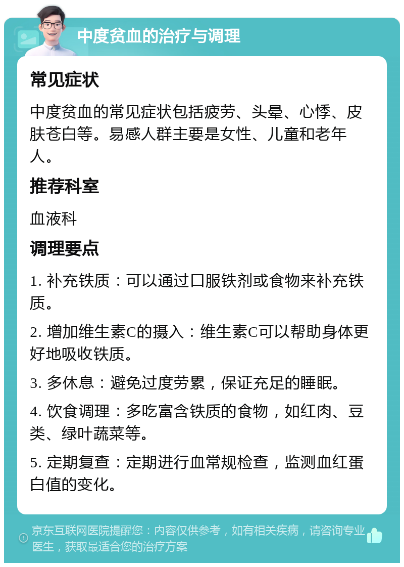 中度贫血的治疗与调理 常见症状 中度贫血的常见症状包括疲劳、头晕、心悸、皮肤苍白等。易感人群主要是女性、儿童和老年人。 推荐科室 血液科 调理要点 1. 补充铁质：可以通过口服铁剂或食物来补充铁质。 2. 增加维生素C的摄入：维生素C可以帮助身体更好地吸收铁质。 3. 多休息：避免过度劳累，保证充足的睡眠。 4. 饮食调理：多吃富含铁质的食物，如红肉、豆类、绿叶蔬菜等。 5. 定期复查：定期进行血常规检查，监测血红蛋白值的变化。