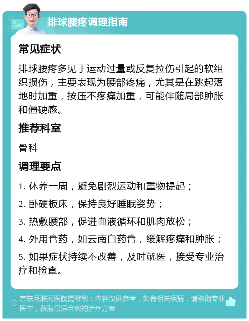 排球腰疼调理指南 常见症状 排球腰疼多见于运动过量或反复拉伤引起的软组织损伤，主要表现为腰部疼痛，尤其是在跳起落地时加重，按压不疼痛加重，可能伴随局部肿胀和僵硬感。 推荐科室 骨科 调理要点 1. 休养一周，避免剧烈运动和重物提起； 2. 卧硬板床，保持良好睡眠姿势； 3. 热敷腰部，促进血液循环和肌肉放松； 4. 外用膏药，如云南白药膏，缓解疼痛和肿胀； 5. 如果症状持续不改善，及时就医，接受专业治疗和检查。