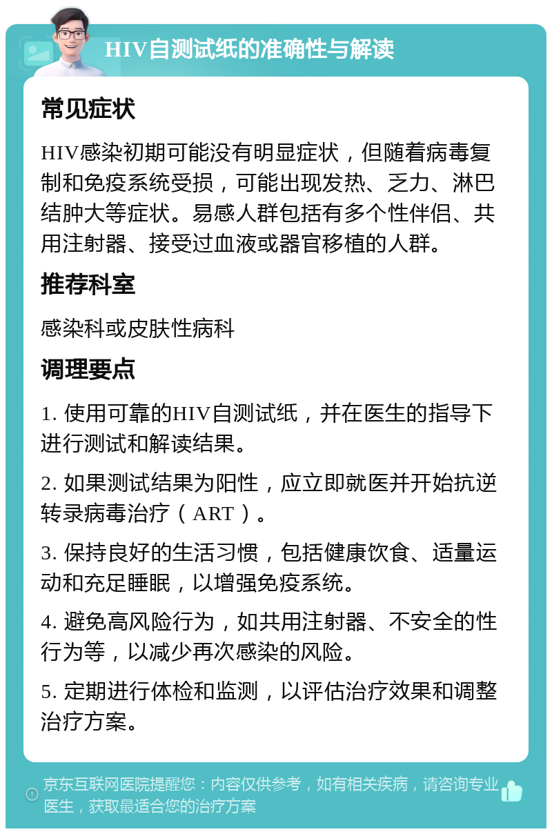 HIV自测试纸的准确性与解读 常见症状 HIV感染初期可能没有明显症状，但随着病毒复制和免疫系统受损，可能出现发热、乏力、淋巴结肿大等症状。易感人群包括有多个性伴侣、共用注射器、接受过血液或器官移植的人群。 推荐科室 感染科或皮肤性病科 调理要点 1. 使用可靠的HIV自测试纸，并在医生的指导下进行测试和解读结果。 2. 如果测试结果为阳性，应立即就医并开始抗逆转录病毒治疗（ART）。 3. 保持良好的生活习惯，包括健康饮食、适量运动和充足睡眠，以增强免疫系统。 4. 避免高风险行为，如共用注射器、不安全的性行为等，以减少再次感染的风险。 5. 定期进行体检和监测，以评估治疗效果和调整治疗方案。