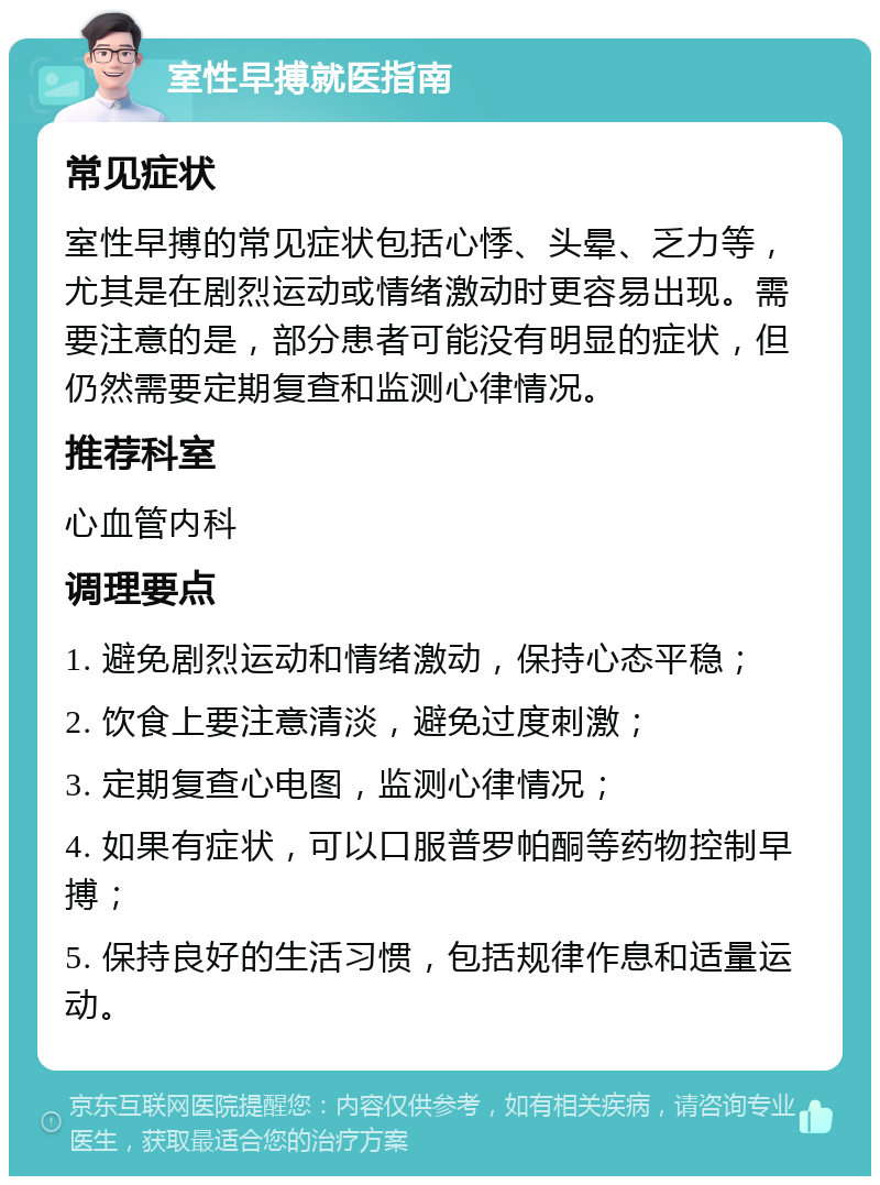 室性早搏就医指南 常见症状 室性早搏的常见症状包括心悸、头晕、乏力等，尤其是在剧烈运动或情绪激动时更容易出现。需要注意的是，部分患者可能没有明显的症状，但仍然需要定期复查和监测心律情况。 推荐科室 心血管内科 调理要点 1. 避免剧烈运动和情绪激动，保持心态平稳； 2. 饮食上要注意清淡，避免过度刺激； 3. 定期复查心电图，监测心律情况； 4. 如果有症状，可以口服普罗帕酮等药物控制早搏； 5. 保持良好的生活习惯，包括规律作息和适量运动。