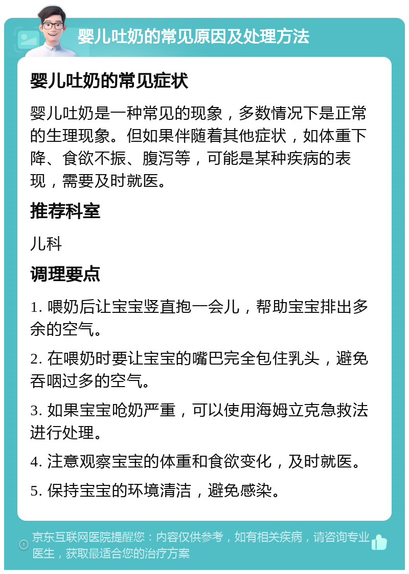 婴儿吐奶的常见原因及处理方法 婴儿吐奶的常见症状 婴儿吐奶是一种常见的现象，多数情况下是正常的生理现象。但如果伴随着其他症状，如体重下降、食欲不振、腹泻等，可能是某种疾病的表现，需要及时就医。 推荐科室 儿科 调理要点 1. 喂奶后让宝宝竖直抱一会儿，帮助宝宝排出多余的空气。 2. 在喂奶时要让宝宝的嘴巴完全包住乳头，避免吞咽过多的空气。 3. 如果宝宝呛奶严重，可以使用海姆立克急救法进行处理。 4. 注意观察宝宝的体重和食欲变化，及时就医。 5. 保持宝宝的环境清洁，避免感染。