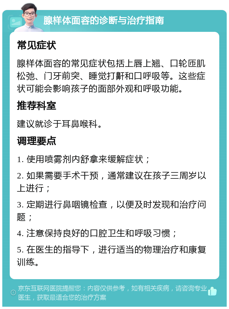 腺样体面容的诊断与治疗指南 常见症状 腺样体面容的常见症状包括上唇上翘、口轮匝肌松弛、门牙前突、睡觉打鼾和口呼吸等。这些症状可能会影响孩子的面部外观和呼吸功能。 推荐科室 建议就诊于耳鼻喉科。 调理要点 1. 使用喷雾剂内舒拿来缓解症状； 2. 如果需要手术干预，通常建议在孩子三周岁以上进行； 3. 定期进行鼻咽镜检查，以便及时发现和治疗问题； 4. 注意保持良好的口腔卫生和呼吸习惯； 5. 在医生的指导下，进行适当的物理治疗和康复训练。