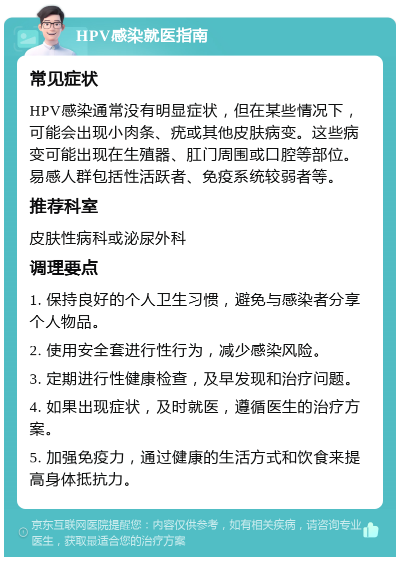 HPV感染就医指南 常见症状 HPV感染通常没有明显症状，但在某些情况下，可能会出现小肉条、疣或其他皮肤病变。这些病变可能出现在生殖器、肛门周围或口腔等部位。易感人群包括性活跃者、免疫系统较弱者等。 推荐科室 皮肤性病科或泌尿外科 调理要点 1. 保持良好的个人卫生习惯，避免与感染者分享个人物品。 2. 使用安全套进行性行为，减少感染风险。 3. 定期进行性健康检查，及早发现和治疗问题。 4. 如果出现症状，及时就医，遵循医生的治疗方案。 5. 加强免疫力，通过健康的生活方式和饮食来提高身体抵抗力。