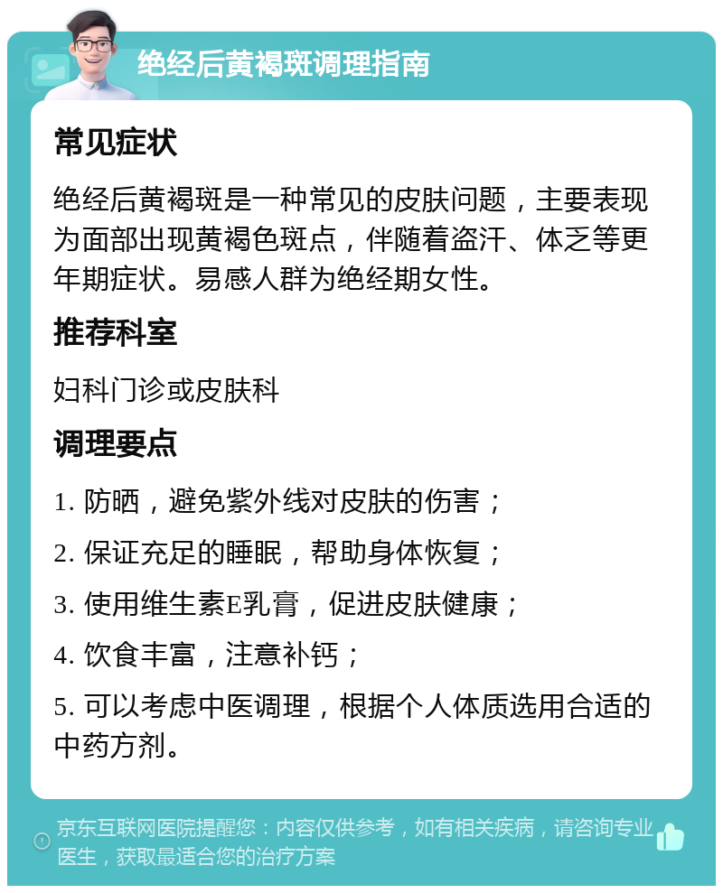 绝经后黄褐斑调理指南 常见症状 绝经后黄褐斑是一种常见的皮肤问题，主要表现为面部出现黄褐色斑点，伴随着盗汗、体乏等更年期症状。易感人群为绝经期女性。 推荐科室 妇科门诊或皮肤科 调理要点 1. 防晒，避免紫外线对皮肤的伤害； 2. 保证充足的睡眠，帮助身体恢复； 3. 使用维生素E乳膏，促进皮肤健康； 4. 饮食丰富，注意补钙； 5. 可以考虑中医调理，根据个人体质选用合适的中药方剂。