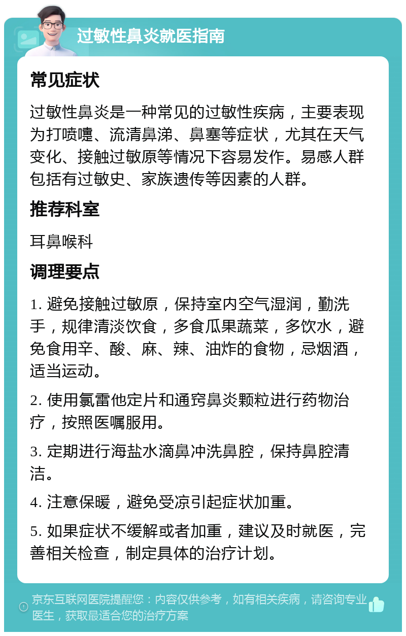 过敏性鼻炎就医指南 常见症状 过敏性鼻炎是一种常见的过敏性疾病，主要表现为打喷嚏、流清鼻涕、鼻塞等症状，尤其在天气变化、接触过敏原等情况下容易发作。易感人群包括有过敏史、家族遗传等因素的人群。 推荐科室 耳鼻喉科 调理要点 1. 避免接触过敏原，保持室内空气湿润，勤洗手，规律清淡饮食，多食瓜果蔬菜，多饮水，避免食用辛、酸、麻、辣、油炸的食物，忌烟酒，适当运动。 2. 使用氯雷他定片和通窍鼻炎颗粒进行药物治疗，按照医嘱服用。 3. 定期进行海盐水滴鼻冲洗鼻腔，保持鼻腔清洁。 4. 注意保暖，避免受凉引起症状加重。 5. 如果症状不缓解或者加重，建议及时就医，完善相关检查，制定具体的治疗计划。