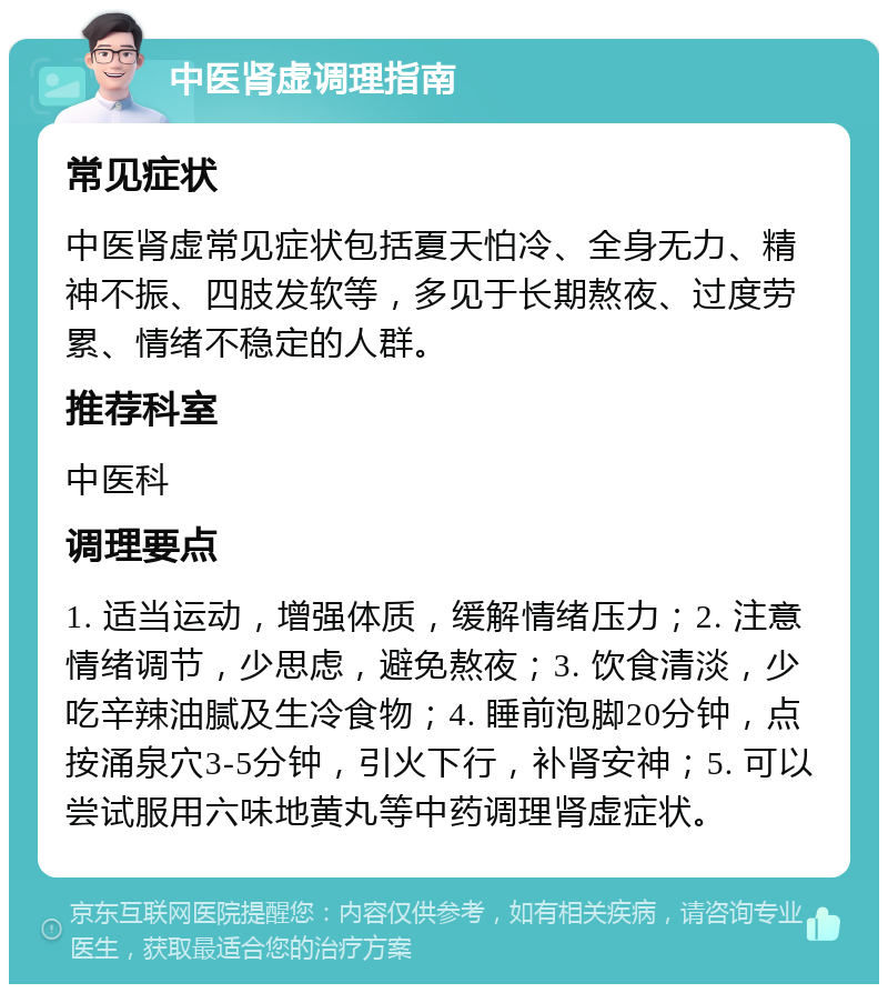 中医肾虚调理指南 常见症状 中医肾虚常见症状包括夏天怕冷、全身无力、精神不振、四肢发软等，多见于长期熬夜、过度劳累、情绪不稳定的人群。 推荐科室 中医科 调理要点 1. 适当运动，增强体质，缓解情绪压力；2. 注意情绪调节，少思虑，避免熬夜；3. 饮食清淡，少吃辛辣油腻及生冷食物；4. 睡前泡脚20分钟，点按涌泉穴3-5分钟，引火下行，补肾安神；5. 可以尝试服用六味地黄丸等中药调理肾虚症状。