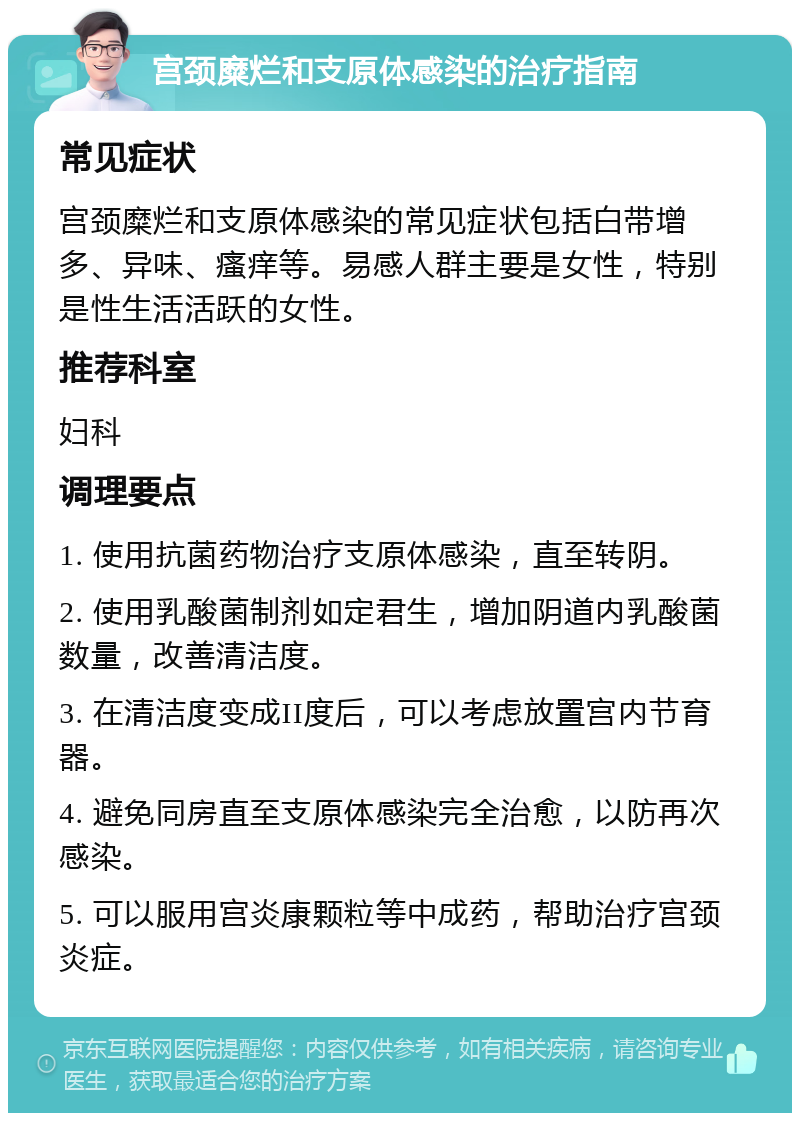 宫颈糜烂和支原体感染的治疗指南 常见症状 宫颈糜烂和支原体感染的常见症状包括白带增多、异味、瘙痒等。易感人群主要是女性，特别是性生活活跃的女性。 推荐科室 妇科 调理要点 1. 使用抗菌药物治疗支原体感染，直至转阴。 2. 使用乳酸菌制剂如定君生，增加阴道内乳酸菌数量，改善清洁度。 3. 在清洁度变成II度后，可以考虑放置宫内节育器。 4. 避免同房直至支原体感染完全治愈，以防再次感染。 5. 可以服用宫炎康颗粒等中成药，帮助治疗宫颈炎症。