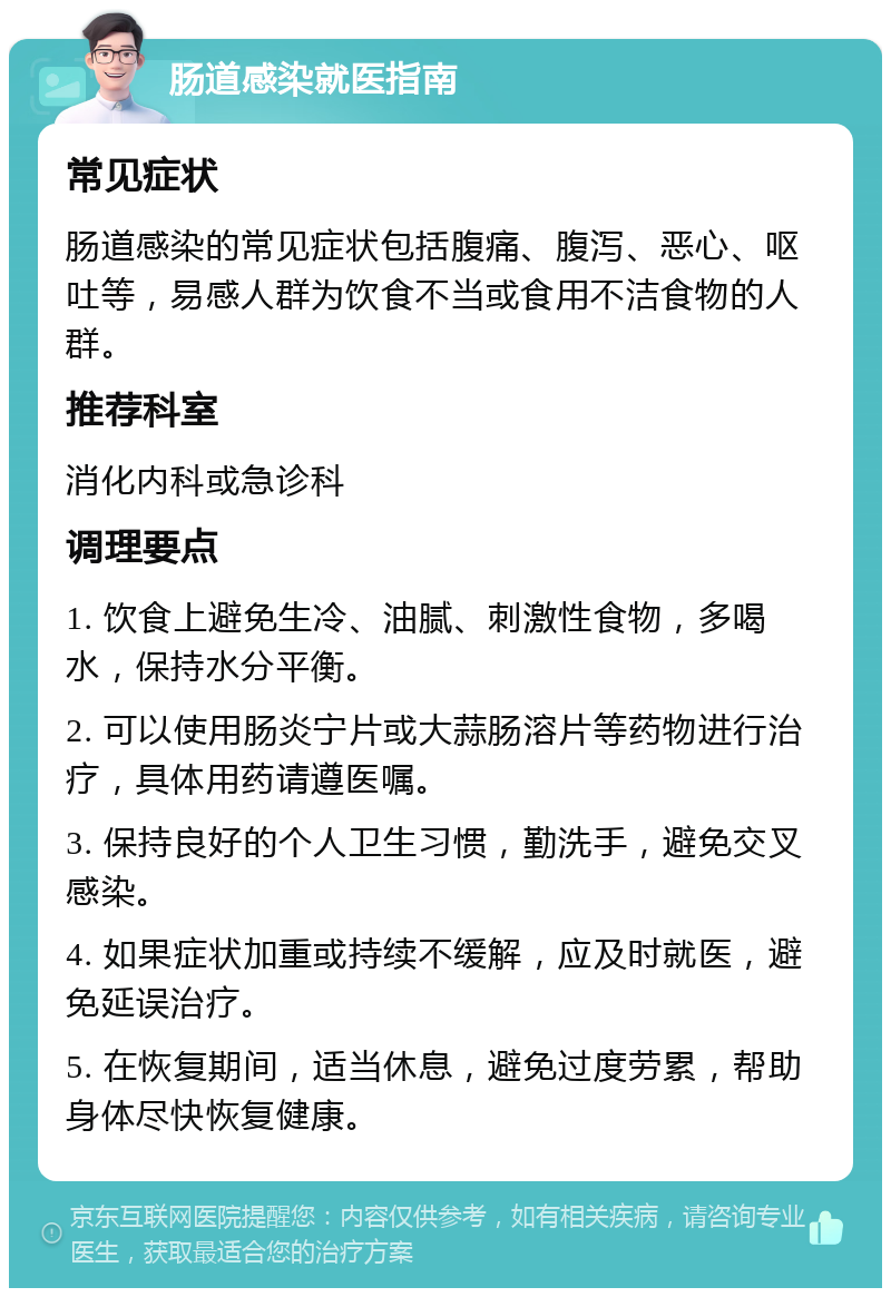 肠道感染就医指南 常见症状 肠道感染的常见症状包括腹痛、腹泻、恶心、呕吐等，易感人群为饮食不当或食用不洁食物的人群。 推荐科室 消化内科或急诊科 调理要点 1. 饮食上避免生冷、油腻、刺激性食物，多喝水，保持水分平衡。 2. 可以使用肠炎宁片或大蒜肠溶片等药物进行治疗，具体用药请遵医嘱。 3. 保持良好的个人卫生习惯，勤洗手，避免交叉感染。 4. 如果症状加重或持续不缓解，应及时就医，避免延误治疗。 5. 在恢复期间，适当休息，避免过度劳累，帮助身体尽快恢复健康。