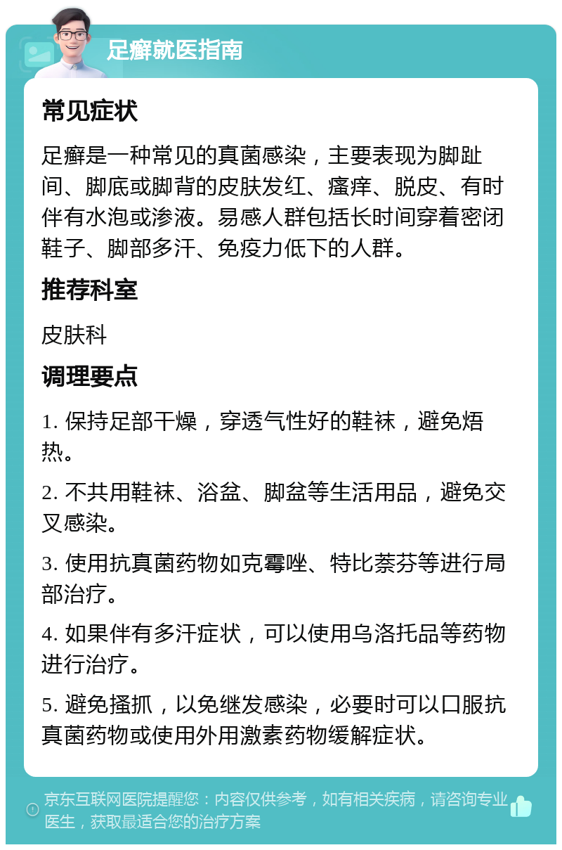 足癣就医指南 常见症状 足癣是一种常见的真菌感染，主要表现为脚趾间、脚底或脚背的皮肤发红、瘙痒、脱皮、有时伴有水泡或渗液。易感人群包括长时间穿着密闭鞋子、脚部多汗、免疫力低下的人群。 推荐科室 皮肤科 调理要点 1. 保持足部干燥，穿透气性好的鞋袜，避免焐热。 2. 不共用鞋袜、浴盆、脚盆等生活用品，避免交叉感染。 3. 使用抗真菌药物如克霉唑、特比萘芬等进行局部治疗。 4. 如果伴有多汗症状，可以使用乌洛托品等药物进行治疗。 5. 避免搔抓，以免继发感染，必要时可以口服抗真菌药物或使用外用激素药物缓解症状。