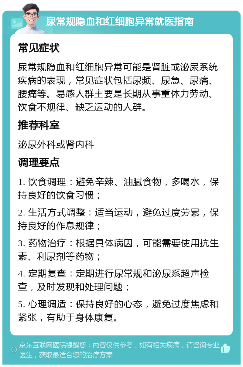 尿常规隐血和红细胞异常就医指南 常见症状 尿常规隐血和红细胞异常可能是肾脏或泌尿系统疾病的表现，常见症状包括尿频、尿急、尿痛、腰痛等。易感人群主要是长期从事重体力劳动、饮食不规律、缺乏运动的人群。 推荐科室 泌尿外科或肾内科 调理要点 1. 饮食调理：避免辛辣、油腻食物，多喝水，保持良好的饮食习惯； 2. 生活方式调整：适当运动，避免过度劳累，保持良好的作息规律； 3. 药物治疗：根据具体病因，可能需要使用抗生素、利尿剂等药物； 4. 定期复查：定期进行尿常规和泌尿系超声检查，及时发现和处理问题； 5. 心理调适：保持良好的心态，避免过度焦虑和紧张，有助于身体康复。