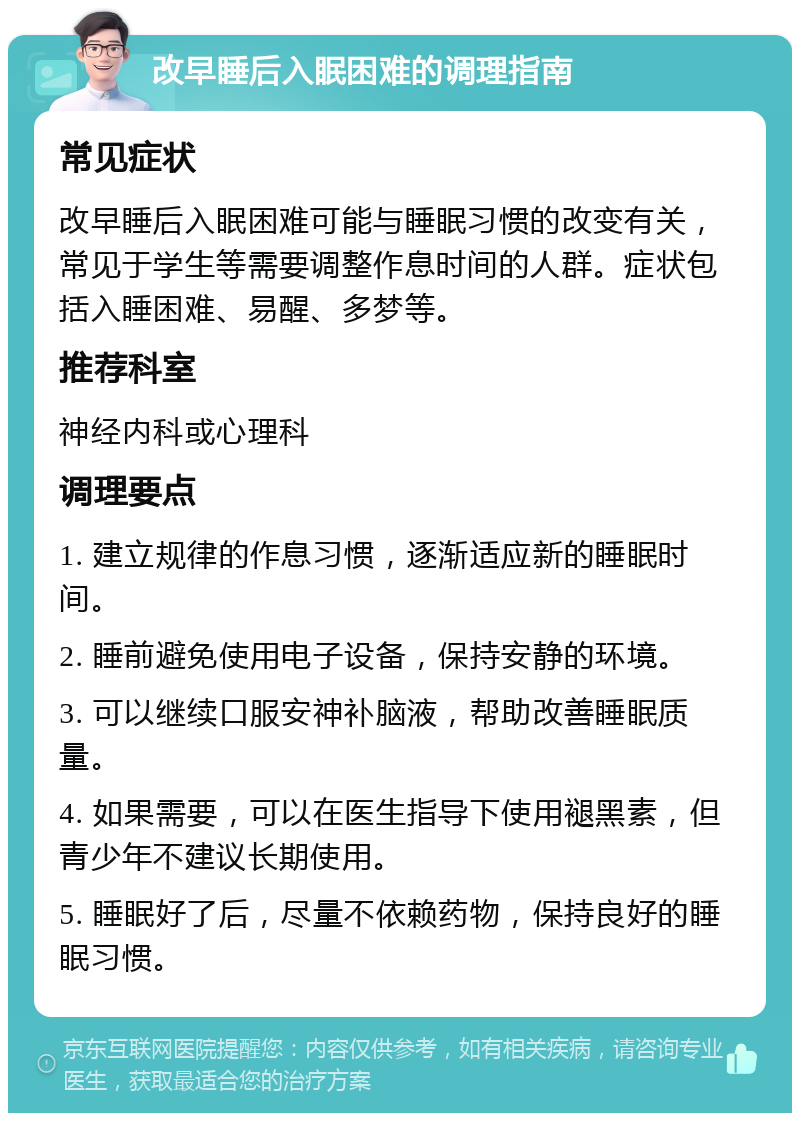 改早睡后入眠困难的调理指南 常见症状 改早睡后入眠困难可能与睡眠习惯的改变有关，常见于学生等需要调整作息时间的人群。症状包括入睡困难、易醒、多梦等。 推荐科室 神经内科或心理科 调理要点 1. 建立规律的作息习惯，逐渐适应新的睡眠时间。 2. 睡前避免使用电子设备，保持安静的环境。 3. 可以继续口服安神补脑液，帮助改善睡眠质量。 4. 如果需要，可以在医生指导下使用褪黑素，但青少年不建议长期使用。 5. 睡眠好了后，尽量不依赖药物，保持良好的睡眠习惯。