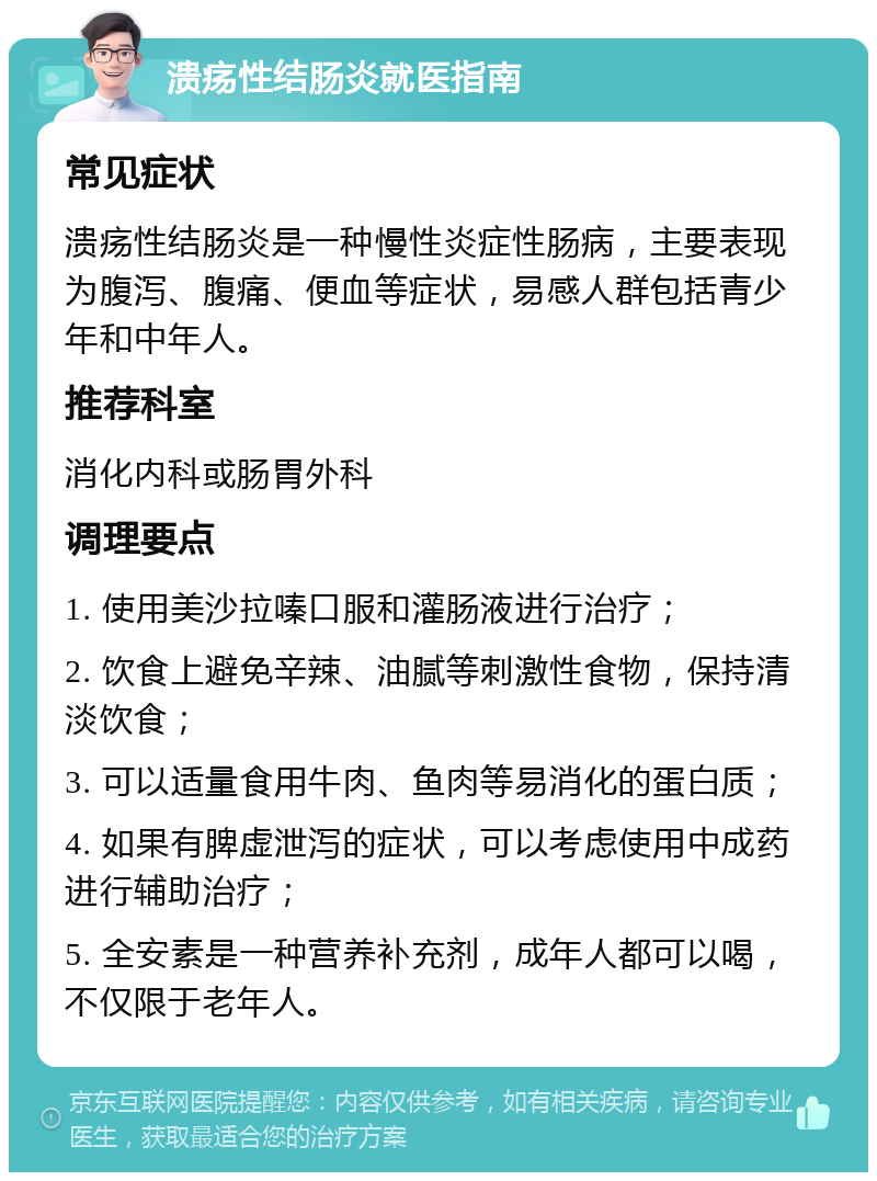 溃疡性结肠炎就医指南 常见症状 溃疡性结肠炎是一种慢性炎症性肠病，主要表现为腹泻、腹痛、便血等症状，易感人群包括青少年和中年人。 推荐科室 消化内科或肠胃外科 调理要点 1. 使用美沙拉嗪口服和灌肠液进行治疗； 2. 饮食上避免辛辣、油腻等刺激性食物，保持清淡饮食； 3. 可以适量食用牛肉、鱼肉等易消化的蛋白质； 4. 如果有脾虚泄泻的症状，可以考虑使用中成药进行辅助治疗； 5. 全安素是一种营养补充剂，成年人都可以喝，不仅限于老年人。