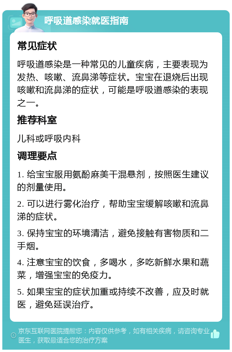 呼吸道感染就医指南 常见症状 呼吸道感染是一种常见的儿童疾病，主要表现为发热、咳嗽、流鼻涕等症状。宝宝在退烧后出现咳嗽和流鼻涕的症状，可能是呼吸道感染的表现之一。 推荐科室 儿科或呼吸内科 调理要点 1. 给宝宝服用氨酚麻美干混悬剂，按照医生建议的剂量使用。 2. 可以进行雾化治疗，帮助宝宝缓解咳嗽和流鼻涕的症状。 3. 保持宝宝的环境清洁，避免接触有害物质和二手烟。 4. 注意宝宝的饮食，多喝水，多吃新鲜水果和蔬菜，增强宝宝的免疫力。 5. 如果宝宝的症状加重或持续不改善，应及时就医，避免延误治疗。