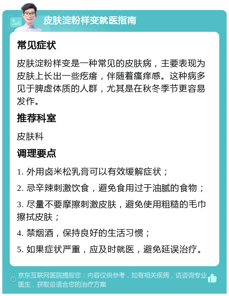 皮肤淀粉样变就医指南 常见症状 皮肤淀粉样变是一种常见的皮肤病，主要表现为皮肤上长出一些疙瘩，伴随着瘙痒感。这种病多见于脾虚体质的人群，尤其是在秋冬季节更容易发作。 推荐科室 皮肤科 调理要点 1. 外用卤米松乳膏可以有效缓解症状； 2. 忌辛辣刺激饮食，避免食用过于油腻的食物； 3. 尽量不要摩擦刺激皮肤，避免使用粗糙的毛巾擦拭皮肤； 4. 禁烟酒，保持良好的生活习惯； 5. 如果症状严重，应及时就医，避免延误治疗。