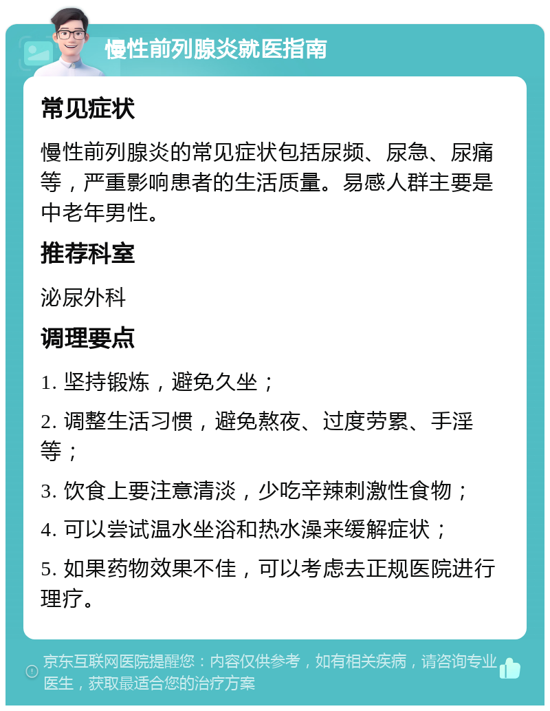 慢性前列腺炎就医指南 常见症状 慢性前列腺炎的常见症状包括尿频、尿急、尿痛等，严重影响患者的生活质量。易感人群主要是中老年男性。 推荐科室 泌尿外科 调理要点 1. 坚持锻炼，避免久坐； 2. 调整生活习惯，避免熬夜、过度劳累、手淫等； 3. 饮食上要注意清淡，少吃辛辣刺激性食物； 4. 可以尝试温水坐浴和热水澡来缓解症状； 5. 如果药物效果不佳，可以考虑去正规医院进行理疗。