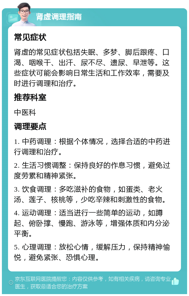 肾虚调理指南 常见症状 肾虚的常见症状包括失眠、多梦、脚后跟疼、口渴、咽喉干、出汗、尿不尽、遗尿、早泄等。这些症状可能会影响日常生活和工作效率，需要及时进行调理和治疗。 推荐科室 中医科 调理要点 1. 中药调理：根据个体情况，选择合适的中药进行调理和治疗。 2. 生活习惯调整：保持良好的作息习惯，避免过度劳累和精神紧张。 3. 饮食调理：多吃滋补的食物，如蛋类、老火汤、莲子、核桃等，少吃辛辣和刺激性的食物。 4. 运动调理：适当进行一些简单的运动，如蹲起、俯卧撑、慢跑、游泳等，增强体质和内分泌平衡。 5. 心理调理：放松心情，缓解压力，保持精神愉悦，避免紧张、恐惧心理。