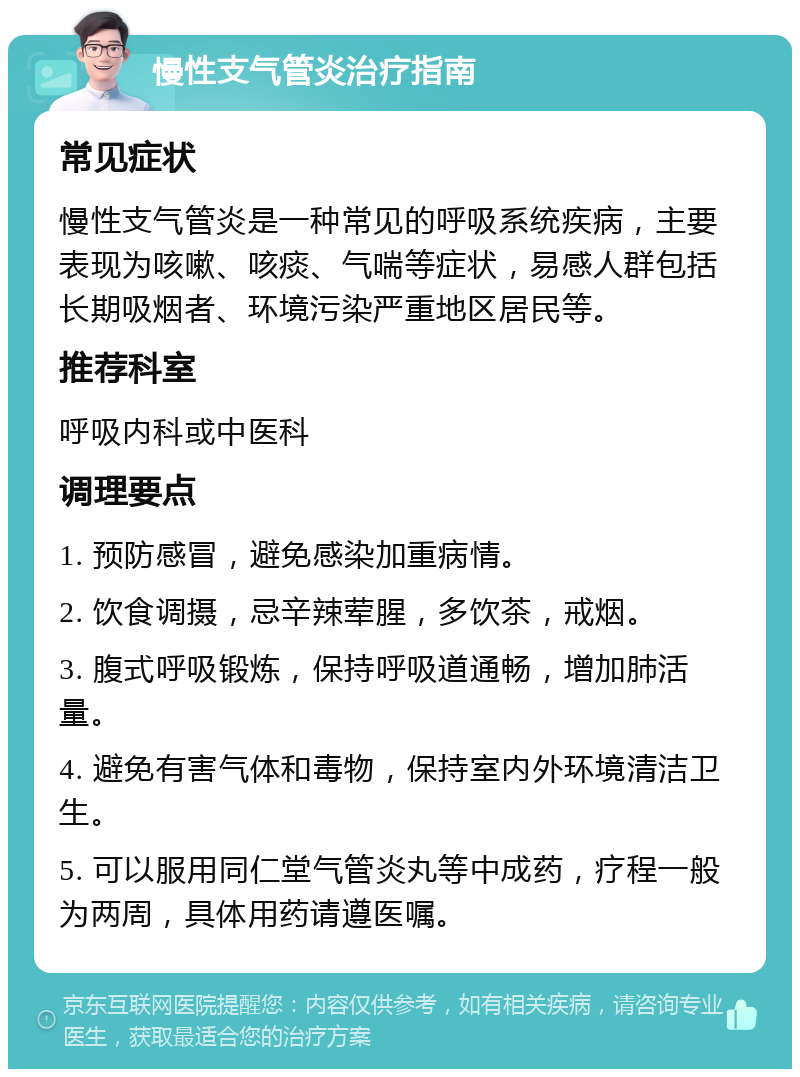 慢性支气管炎治疗指南 常见症状 慢性支气管炎是一种常见的呼吸系统疾病，主要表现为咳嗽、咳痰、气喘等症状，易感人群包括长期吸烟者、环境污染严重地区居民等。 推荐科室 呼吸内科或中医科 调理要点 1. 预防感冒，避免感染加重病情。 2. 饮食调摄，忌辛辣荤腥，多饮茶，戒烟。 3. 腹式呼吸锻炼，保持呼吸道通畅，增加肺活量。 4. 避免有害气体和毒物，保持室内外环境清洁卫生。 5. 可以服用同仁堂气管炎丸等中成药，疗程一般为两周，具体用药请遵医嘱。