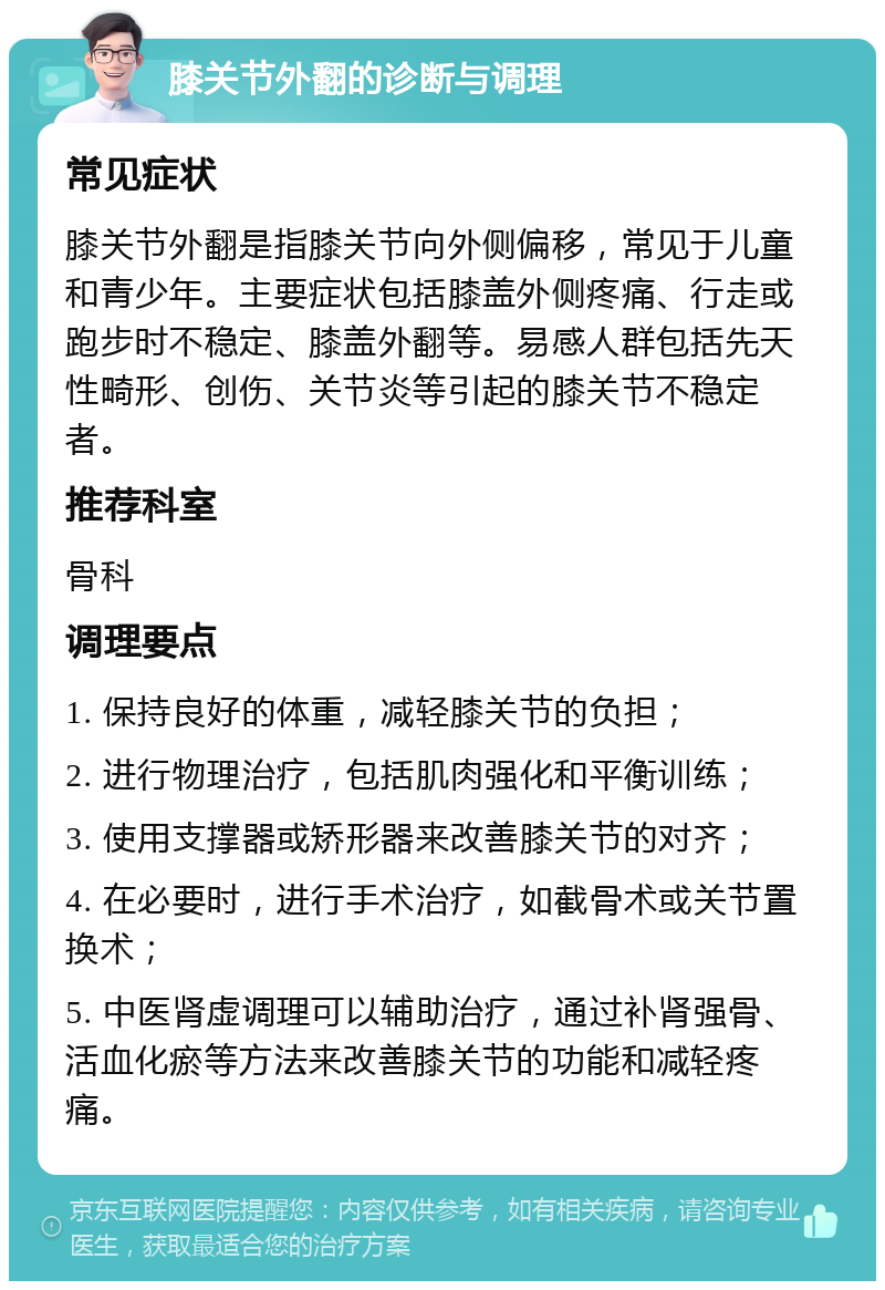 膝关节外翻的诊断与调理 常见症状 膝关节外翻是指膝关节向外侧偏移，常见于儿童和青少年。主要症状包括膝盖外侧疼痛、行走或跑步时不稳定、膝盖外翻等。易感人群包括先天性畸形、创伤、关节炎等引起的膝关节不稳定者。 推荐科室 骨科 调理要点 1. 保持良好的体重，减轻膝关节的负担； 2. 进行物理治疗，包括肌肉强化和平衡训练； 3. 使用支撑器或矫形器来改善膝关节的对齐； 4. 在必要时，进行手术治疗，如截骨术或关节置换术； 5. 中医肾虚调理可以辅助治疗，通过补肾强骨、活血化瘀等方法来改善膝关节的功能和减轻疼痛。