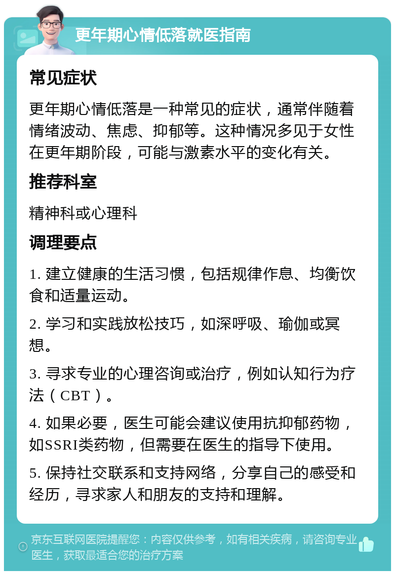 更年期心情低落就医指南 常见症状 更年期心情低落是一种常见的症状，通常伴随着情绪波动、焦虑、抑郁等。这种情况多见于女性在更年期阶段，可能与激素水平的变化有关。 推荐科室 精神科或心理科 调理要点 1. 建立健康的生活习惯，包括规律作息、均衡饮食和适量运动。 2. 学习和实践放松技巧，如深呼吸、瑜伽或冥想。 3. 寻求专业的心理咨询或治疗，例如认知行为疗法（CBT）。 4. 如果必要，医生可能会建议使用抗抑郁药物，如SSRI类药物，但需要在医生的指导下使用。 5. 保持社交联系和支持网络，分享自己的感受和经历，寻求家人和朋友的支持和理解。