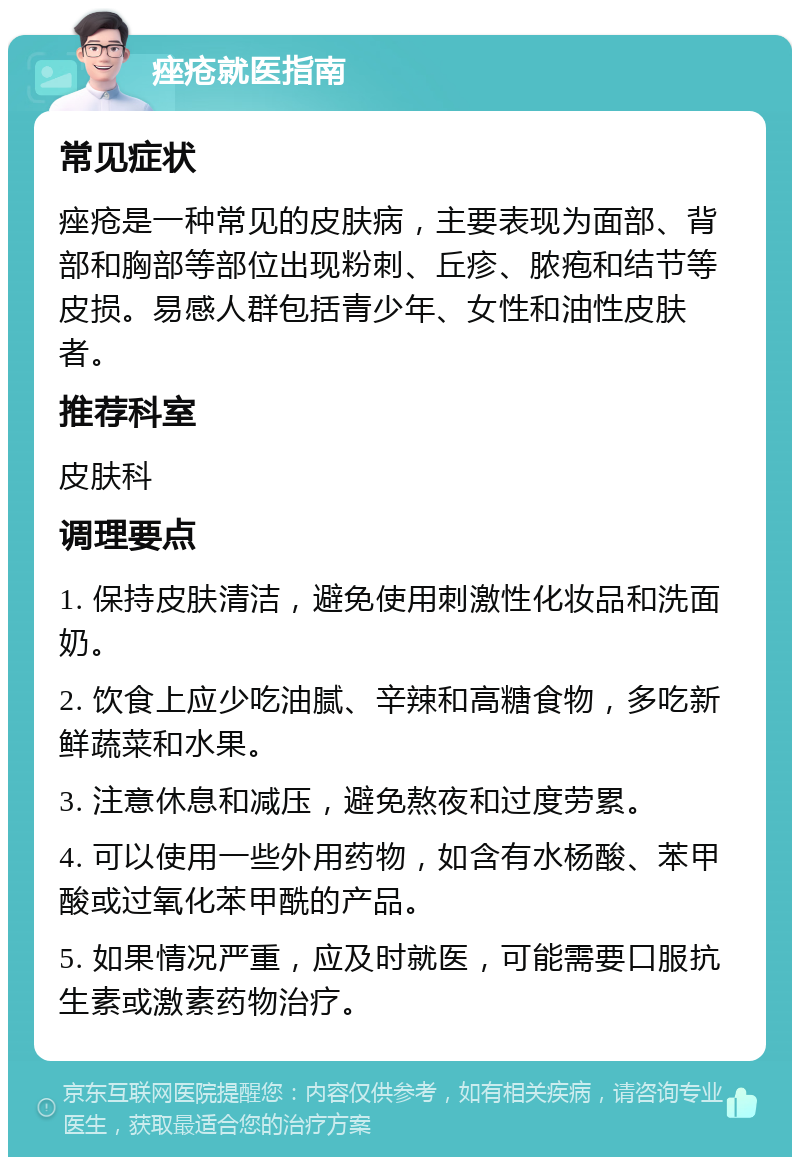 痤疮就医指南 常见症状 痤疮是一种常见的皮肤病，主要表现为面部、背部和胸部等部位出现粉刺、丘疹、脓疱和结节等皮损。易感人群包括青少年、女性和油性皮肤者。 推荐科室 皮肤科 调理要点 1. 保持皮肤清洁，避免使用刺激性化妆品和洗面奶。 2. 饮食上应少吃油腻、辛辣和高糖食物，多吃新鲜蔬菜和水果。 3. 注意休息和减压，避免熬夜和过度劳累。 4. 可以使用一些外用药物，如含有水杨酸、苯甲酸或过氧化苯甲酰的产品。 5. 如果情况严重，应及时就医，可能需要口服抗生素或激素药物治疗。