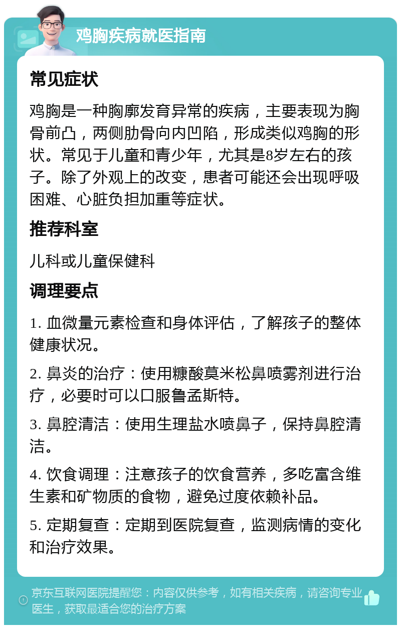 鸡胸疾病就医指南 常见症状 鸡胸是一种胸廓发育异常的疾病，主要表现为胸骨前凸，两侧肋骨向内凹陷，形成类似鸡胸的形状。常见于儿童和青少年，尤其是8岁左右的孩子。除了外观上的改变，患者可能还会出现呼吸困难、心脏负担加重等症状。 推荐科室 儿科或儿童保健科 调理要点 1. 血微量元素检查和身体评估，了解孩子的整体健康状况。 2. 鼻炎的治疗：使用糠酸莫米松鼻喷雾剂进行治疗，必要时可以口服鲁孟斯特。 3. 鼻腔清洁：使用生理盐水喷鼻子，保持鼻腔清洁。 4. 饮食调理：注意孩子的饮食营养，多吃富含维生素和矿物质的食物，避免过度依赖补品。 5. 定期复查：定期到医院复查，监测病情的变化和治疗效果。