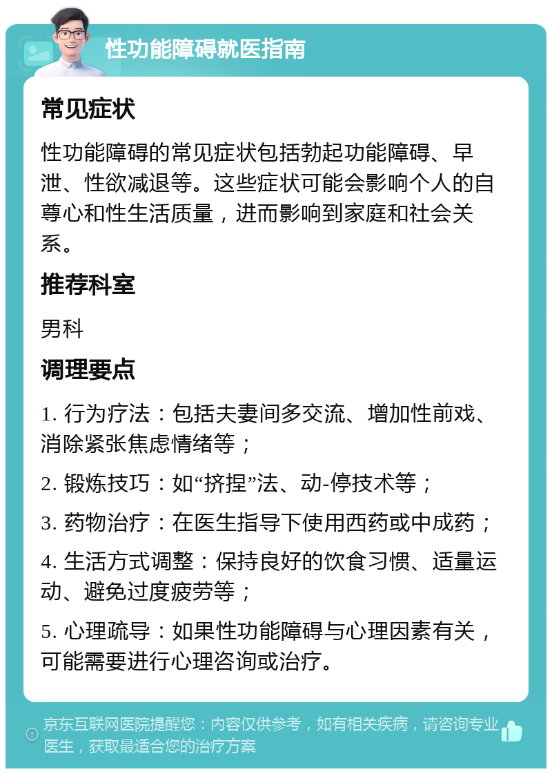 性功能障碍就医指南 常见症状 性功能障碍的常见症状包括勃起功能障碍、早泄、性欲减退等。这些症状可能会影响个人的自尊心和性生活质量，进而影响到家庭和社会关系。 推荐科室 男科 调理要点 1. 行为疗法：包括夫妻间多交流、增加性前戏、消除紧张焦虑情绪等； 2. 锻炼技巧：如“挤捏”法、动-停技术等； 3. 药物治疗：在医生指导下使用西药或中成药； 4. 生活方式调整：保持良好的饮食习惯、适量运动、避免过度疲劳等； 5. 心理疏导：如果性功能障碍与心理因素有关，可能需要进行心理咨询或治疗。