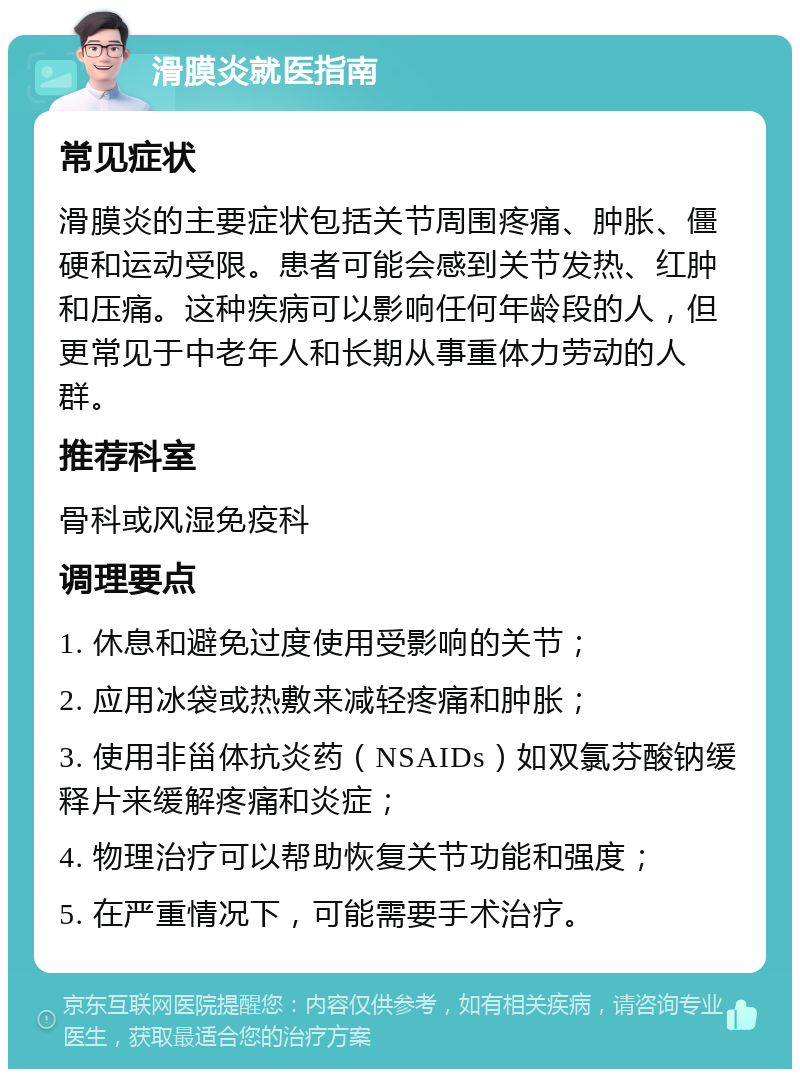 滑膜炎就医指南 常见症状 滑膜炎的主要症状包括关节周围疼痛、肿胀、僵硬和运动受限。患者可能会感到关节发热、红肿和压痛。这种疾病可以影响任何年龄段的人，但更常见于中老年人和长期从事重体力劳动的人群。 推荐科室 骨科或风湿免疫科 调理要点 1. 休息和避免过度使用受影响的关节； 2. 应用冰袋或热敷来减轻疼痛和肿胀； 3. 使用非甾体抗炎药（NSAIDs）如双氯芬酸钠缓释片来缓解疼痛和炎症； 4. 物理治疗可以帮助恢复关节功能和强度； 5. 在严重情况下，可能需要手术治疗。