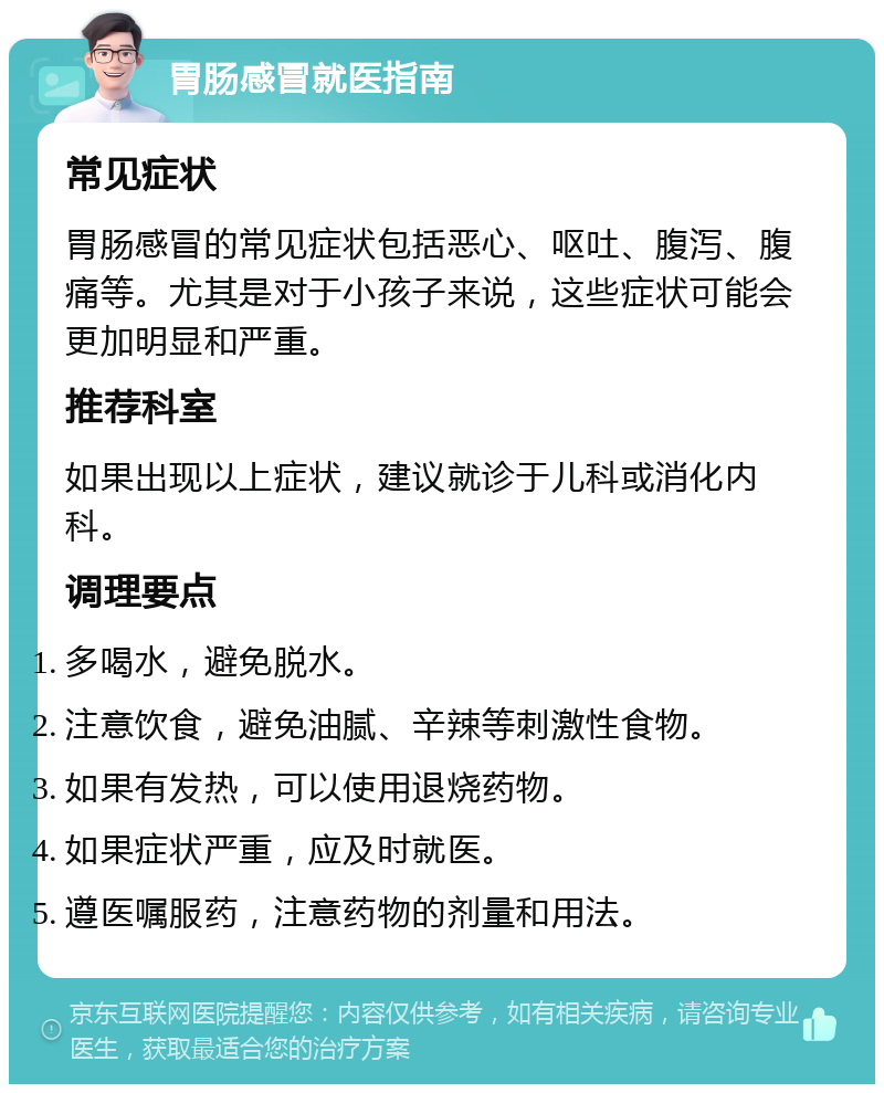 胃肠感冒就医指南 常见症状 胃肠感冒的常见症状包括恶心、呕吐、腹泻、腹痛等。尤其是对于小孩子来说，这些症状可能会更加明显和严重。 推荐科室 如果出现以上症状，建议就诊于儿科或消化内科。 调理要点 多喝水，避免脱水。 注意饮食，避免油腻、辛辣等刺激性食物。 如果有发热，可以使用退烧药物。 如果症状严重，应及时就医。 遵医嘱服药，注意药物的剂量和用法。