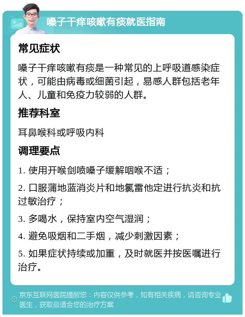 嗓子干痒咳嗽有痰就医指南 常见症状 嗓子干痒咳嗽有痰是一种常见的上呼吸道感染症状，可能由病毒或细菌引起，易感人群包括老年人、儿童和免疫力较弱的人群。 推荐科室 耳鼻喉科或呼吸内科 调理要点 1. 使用开喉剑喷嗓子缓解咽喉不适； 2. 口服蒲地蓝消炎片和地氯雷他定进行抗炎和抗过敏治疗； 3. 多喝水，保持室内空气湿润； 4. 避免吸烟和二手烟，减少刺激因素； 5. 如果症状持续或加重，及时就医并按医嘱进行治疗。