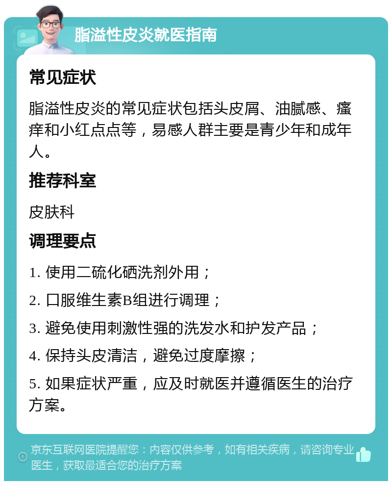 脂溢性皮炎就医指南 常见症状 脂溢性皮炎的常见症状包括头皮屑、油腻感、瘙痒和小红点点等，易感人群主要是青少年和成年人。 推荐科室 皮肤科 调理要点 1. 使用二硫化硒洗剂外用； 2. 口服维生素B组进行调理； 3. 避免使用刺激性强的洗发水和护发产品； 4. 保持头皮清洁，避免过度摩擦； 5. 如果症状严重，应及时就医并遵循医生的治疗方案。