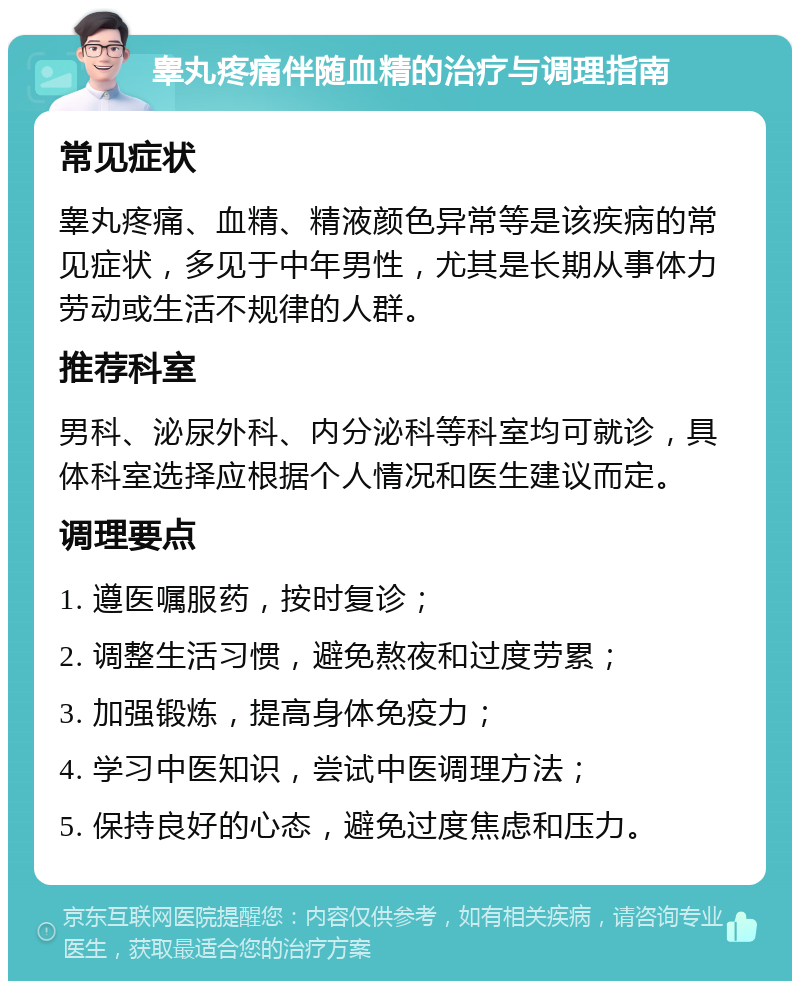 睾丸疼痛伴随血精的治疗与调理指南 常见症状 睾丸疼痛、血精、精液颜色异常等是该疾病的常见症状，多见于中年男性，尤其是长期从事体力劳动或生活不规律的人群。 推荐科室 男科、泌尿外科、内分泌科等科室均可就诊，具体科室选择应根据个人情况和医生建议而定。 调理要点 1. 遵医嘱服药，按时复诊； 2. 调整生活习惯，避免熬夜和过度劳累； 3. 加强锻炼，提高身体免疫力； 4. 学习中医知识，尝试中医调理方法； 5. 保持良好的心态，避免过度焦虑和压力。