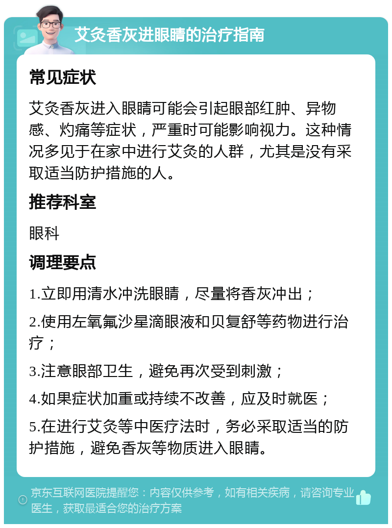 艾灸香灰进眼睛的治疗指南 常见症状 艾灸香灰进入眼睛可能会引起眼部红肿、异物感、灼痛等症状，严重时可能影响视力。这种情况多见于在家中进行艾灸的人群，尤其是没有采取适当防护措施的人。 推荐科室 眼科 调理要点 1.立即用清水冲洗眼睛，尽量将香灰冲出； 2.使用左氧氟沙星滴眼液和贝复舒等药物进行治疗； 3.注意眼部卫生，避免再次受到刺激； 4.如果症状加重或持续不改善，应及时就医； 5.在进行艾灸等中医疗法时，务必采取适当的防护措施，避免香灰等物质进入眼睛。