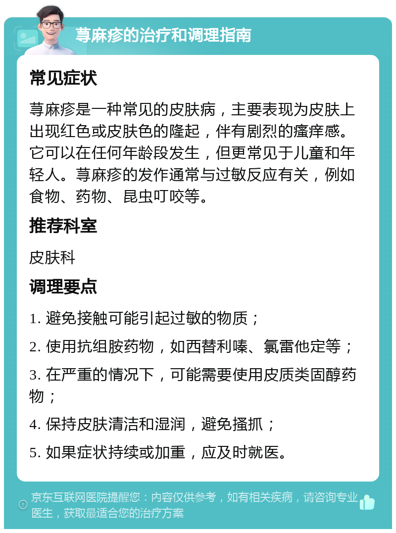 荨麻疹的治疗和调理指南 常见症状 荨麻疹是一种常见的皮肤病，主要表现为皮肤上出现红色或皮肤色的隆起，伴有剧烈的瘙痒感。它可以在任何年龄段发生，但更常见于儿童和年轻人。荨麻疹的发作通常与过敏反应有关，例如食物、药物、昆虫叮咬等。 推荐科室 皮肤科 调理要点 1. 避免接触可能引起过敏的物质； 2. 使用抗组胺药物，如西替利嗪、氯雷他定等； 3. 在严重的情况下，可能需要使用皮质类固醇药物； 4. 保持皮肤清洁和湿润，避免搔抓； 5. 如果症状持续或加重，应及时就医。