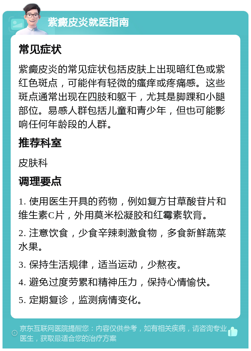 紫癜皮炎就医指南 常见症状 紫癜皮炎的常见症状包括皮肤上出现暗红色或紫红色斑点，可能伴有轻微的瘙痒或疼痛感。这些斑点通常出现在四肢和躯干，尤其是脚踝和小腿部位。易感人群包括儿童和青少年，但也可能影响任何年龄段的人群。 推荐科室 皮肤科 调理要点 1. 使用医生开具的药物，例如复方甘草酸苷片和维生素C片，外用莫米松凝胶和红霉素软膏。 2. 注意饮食，少食辛辣刺激食物，多食新鲜蔬菜水果。 3. 保持生活规律，适当运动，少熬夜。 4. 避免过度劳累和精神压力，保持心情愉快。 5. 定期复诊，监测病情变化。