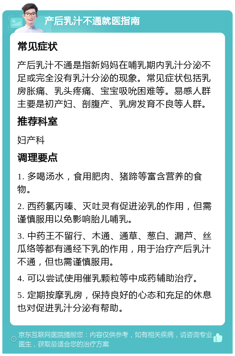 产后乳汁不通就医指南 常见症状 产后乳汁不通是指新妈妈在哺乳期内乳汁分泌不足或完全没有乳汁分泌的现象。常见症状包括乳房胀痛、乳头疼痛、宝宝吸吮困难等。易感人群主要是初产妇、剖腹产、乳房发育不良等人群。 推荐科室 妇产科 调理要点 1. 多喝汤水，食用肥肉、猪蹄等富含营养的食物。 2. 西药氯丙嗪、灭吐灵有促进泌乳的作用，但需谨慎服用以免影响胎儿哺乳。 3. 中药王不留行、木通、通草、葱白、漏芦、丝瓜络等都有通经下乳的作用，用于治疗产后乳汁不通，但也需谨慎服用。 4. 可以尝试使用催乳颗粒等中成药辅助治疗。 5. 定期按摩乳房，保持良好的心态和充足的休息也对促进乳汁分泌有帮助。