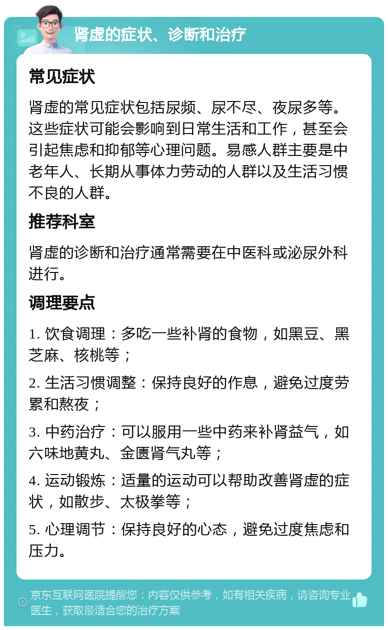 肾虚的症状、诊断和治疗 常见症状 肾虚的常见症状包括尿频、尿不尽、夜尿多等。这些症状可能会影响到日常生活和工作，甚至会引起焦虑和抑郁等心理问题。易感人群主要是中老年人、长期从事体力劳动的人群以及生活习惯不良的人群。 推荐科室 肾虚的诊断和治疗通常需要在中医科或泌尿外科进行。 调理要点 1. 饮食调理：多吃一些补肾的食物，如黑豆、黑芝麻、核桃等； 2. 生活习惯调整：保持良好的作息，避免过度劳累和熬夜； 3. 中药治疗：可以服用一些中药来补肾益气，如六味地黄丸、金匮肾气丸等； 4. 运动锻炼：适量的运动可以帮助改善肾虚的症状，如散步、太极拳等； 5. 心理调节：保持良好的心态，避免过度焦虑和压力。