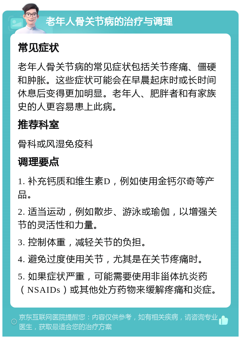 老年人骨关节病的治疗与调理 常见症状 老年人骨关节病的常见症状包括关节疼痛、僵硬和肿胀。这些症状可能会在早晨起床时或长时间休息后变得更加明显。老年人、肥胖者和有家族史的人更容易患上此病。 推荐科室 骨科或风湿免疫科 调理要点 1. 补充钙质和维生素D，例如使用金钙尔奇等产品。 2. 适当运动，例如散步、游泳或瑜伽，以增强关节的灵活性和力量。 3. 控制体重，减轻关节的负担。 4. 避免过度使用关节，尤其是在关节疼痛时。 5. 如果症状严重，可能需要使用非甾体抗炎药（NSAIDs）或其他处方药物来缓解疼痛和炎症。